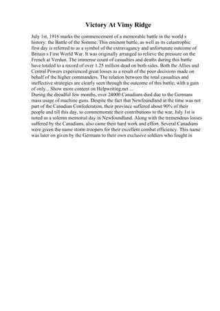 Victory At Vimy Ridge
July 1st, 1916 marks the commencement of a memorable battle in the world s
history: the Battle of the Somme. This eminent battle, as well as its catastrophic
first day is referred to as a symbol of the extravagancy and unfortunate outcome of
Britain s First World War. It was originally arranged to relieve the pressure on the
French at Verdun. The immense count of casualties and deaths during this battle
have totaled to a record of over 1.25 million dead on both sides. Both the Allies and
Central Powers experienced great losses as a result of the poor decisions made on
behalf of the higher commanders. The relation between the total casualties and
ineffective strategies are clearly seen through the outcome of this battle; with a gain
of only... Show more content on Helpwriting.net ...
During the dreadful few months, over 24000 Canadians died due to the Germans
mass usage of machine guns. Despite the fact that Newfoundland at the time was not
part of the Canadian Confederation, their province suffered about 90% of their
people and till this day, to commemorate their contributions to the war, July 1st is
noted as a solemn memorial day in Newfoundland. Along with the tremendous losses
suffered by the Canadians, also came their hard work and effort. Several Canadians
were given the name storm troopers for their excellent combat efficiency. This name
was later on given by the Germans to their own exclusive soldiers who fought in
 