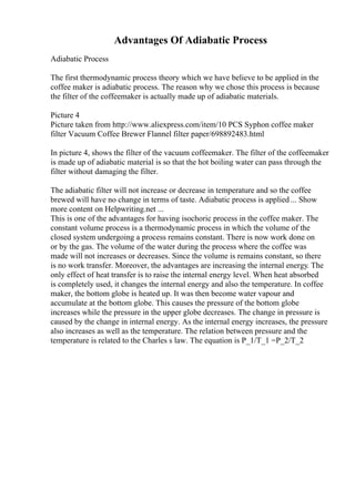 Advantages Of Adiabatic Process
Adiabatic Process
The first thermodynamic process theory which we have believe to be applied in the
coffee maker is adiabatic process. The reason why we chose this process is because
the filter of the coffeemaker is actually made up of adiabatic materials.
Picture 4
Picture taken from http://www.aliexpress.com/item/10 PCS Syphon coffee maker
filter Vacuum Coffee Brewer Flannel filter paper/698892483.html
In picture 4, shows the filter of the vacuum coffeemaker. The filter of the coffeemaker
is made up of adiabatic material is so that the hot boiling water can pass through the
filter without damaging the filter.
The adiabatic filter will not increase or decrease in temperature and so the coffee
brewed will have no change in terms of taste. Adiabatic process is applied ... Show
more content on Helpwriting.net ...
This is one of the advantages for having isochoric process in the coffee maker. The
constant volume process is a thermodynamic process in which the volume of the
closed system undergoing a process remains constant. There is now work done on
or by the gas. The volume of the water during the process where the coffee was
made will not increases or decreases. Since the volume is remains constant, so there
is no work transfer. Moreover, the advantages are increasing the internal energy. The
only effect of heat transfer is to raise the internal energy level. When heat absorbed
is completely used, it changes the internal energy and also the temperature. In coffee
maker, the bottom globe is heated up. It was then become water vapour and
accumulate at the bottom globe. This causes the pressure of the bottom globe
increases while the pressure in the upper globe decreases. The change in pressure is
caused by the change in internal energy. As the internal energy increases, the pressure
also increases as well as the temperature. The relation between pressure and the
temperature is related to the Charles s law. The equation is P_1/T_1 =P_2/T_2
 