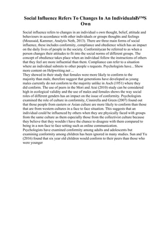 Social Influence Refers To Changes In An IndividualвЂ™S
Own
Social influence refers to changes in an individual s own thought, belief, attitude and
behaviours in accordance with other individuals or groups thoughts and feelings
(Moussaid, Kammer, Analytis Neth, 2013). There are three main forms of social
influence, these includes conformity, compliance and obedience which has an impact
on the daily lives of people in the society. Conformitycan be referred to as when a
person changes their attitudes to fit into the social norms of different groups. The
concept of obedience takes place when an individual follow the instructions of others
that they feel are more influential than them. Compliance can refer to a situation
where an individual submits to other people s requests. Psychologists have... Show
more content on Helpwriting.net ...
They showed in their study that females were more likely to conform to the
majority than male, therefore suggest that generations have developed as young
males currently do not conform to the majority unlike in Asch (1951) where they
did conform. The use of peers in the Mori and Arai (2010) study can be considered
high in ecological validity and the use of males and females shows the way social
roles of different genders has an impact on the issue of conformity. Psychologists
examined the role of culture in conformity, Cinnirella and Green (2007) found out
that those people from eastern or Asian culture are more likely to conform than those
that are from western cultures in a face to face situation. This suggests that an
individual could be influenced by others when they are physically faced with groups
from the same culture as them especially those from the collectivist culture because
they believe that they wouldn t have the chance to disagree with them compared to
being in a non face to face setting such as online communication.
Psychologists have examined conformity among adults and adolescents but
examining conformity among children has been ignored in many studies. Sun and Yu
(2016) found that six year old children would conform to their peers than those who
were younger
 