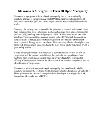 Glaucoma Is A Progressive Form Of Optic Neuropathy
Glaucoma is a progressive form of optic neuropathy that is characterised by
structural changes to the optic nerve head (ONH) and corresponding patterns of
functional visual field (VF) loss. It is a major cause of irreversible blindness in the
world.
Currently, the pathogenesis responsible for glaucoma is not well understood. It has
been suggested that local ischemia or mechanical damage from a raised intraocular
pressure (IOP) resulting in retinal ganglion cell (RGC) loss may have a role in its
aetiology. The treatment for glaucoma aims to reduce IOP through therapeutic or
surgical means to reduce glaucomatous progression. The first line of treatment
involves topical therapy such as eye drops. There are many classes of anti glaucoma
drops with prostaglandin analogues being the most potent ocular hypotensive with a
good safety profile.
Before initiating treatment, it is important to consider factors such as the risk of
progression and the patient s suitability to the particular therapy chosen. Once
treatment has been initiated, patients must be reviewed regularly to assess the
efficacy of the treatment, monitor for adverse reactions, confirm compliance, and to
identify signs of progression.
Glaucoma is a form of progressive optic neuropathy that has clinically visible
structural damage at the ONH and RNFL that correlates to a functional VF deficit1 4.
These glaucomatous structural changes include thinning or notching of the NRR,
bayonetting of vessels, loss of RNFL,
 