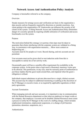 Network Access And Authentication Policy Analysis
Company is hereinafter referred to as the company.
Overview
Steady measures for arrange access and verification are basic to the organization s
data security and are frequently required by directions or outsider assertions. Any
client getting to the organization s PC frameworks can influence the security of all
clients of the system. A fitting Network Access and Authentication Policy diminishes
danger of a security episode by requiring reliable utilization of verification and access
benchmarks over the system.
Purpose
The motivation behind this strategy is to portray what steps must be taken to
guarantee that clients interfacing with the corporate system are validated in a fitting
way, in consistence with organization measures, ... Show more content on
Helpwriting.net ...
Accounts must be for people as it were. Record sharing, and mix accounts are not
permitted.
User accounts must not be given chief or root induction aside from this is
inescapable to satisfy his or her activity work.
Occasionally guest will have a sensible office requirement for availability to the
corporate system. At the point when a legit need is illustrated, transitory visitor gets
to be allowed. This permission, in any case, must be seriously point of confinement to
just those implies that the guest needs around then, and impaired when the guest s
obligation is refined.
Individuals request admittance to private data must have a single, distinct account.
This account may be subject to additional monitoring or auditing at the discretion of
the IT Manager or executive team, or as required by applicable regulations or third
party agreements.
Account Termination
When managing network and user accounts, it is important to stay in communication
with the Human Resources department so that when an employee no longer works at
the company, that employee s account can be disabled. Human Resources must create
a process to notify the IT Manager in the event of a staffing change, which includes
employment termination, employment suspension, or a change of job function
(promotion, demotion, suspension, etc.).
Authentication
 