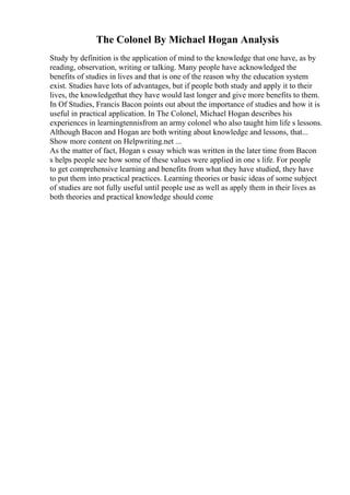 The Colonel By Michael Hogan Analysis
Study by definition is the application of mind to the knowledge that one have, as by
reading, observation, writing or talking. Many people have acknowledged the
benefits of studies in lives and that is one of the reason why the education system
exist. Studies have lots of advantages, but if people both study and apply it to their
lives, the knowledgethat they have would last longer and give more benefits to them.
In Of Studies, Francis Bacon points out about the importance of studies and how it is
useful in practical application. In The Colonel, Michael Hogan describes his
experiences in learningtennisfrom an army colonel who also taught him life s lessons.
Although Bacon and Hogan are both writing about knowledge and lessons, that...
Show more content on Helpwriting.net ...
As the matter of fact, Hogan s essay which was written in the later time from Bacon
s helps people see how some of these values were applied in one s life. For people
to get comprehensive learning and benefits from what they have studied, they have
to put them into practical practices. Learning theories or basic ideas of some subject
of studies are not fully useful until people use as well as apply them in their lives as
both theories and practical knowledge should come
 