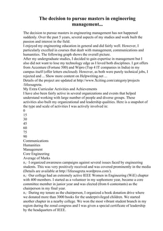 The decision to pursue masters in engineering
management...
The decision to pursue masters in engineering management has not happened
suddenly. Over the past 5 years, several aspects of my studies and work built the
passion and interest in the field.
I enjoyed my engineering education in general and did fairly well. However, I
particularly excelled in courses that dealt with management, communications and
humanities. The following graph shows the overall picture.
After my undergraduate studies, I decided to gain expertise in management but I
also did not want to lose my technology edge as I loved both disciplines. I got offers
from Accenture (Fortune 500) and Wipro (Top 4 IT companies in India) in my
campus itself (offer letters enclosed). However, as both were purely technical jobs, I
rejected and ... Show more content on Helpwriting.net ...
Details of the project are updated at http://www.Xciting.com/category/projects
/lifeesagreta.
My Extra Curricular Activities and Achievements
I have also been fairly active in several organizations and events that helped
understand working with large number of people and diverse groups. These
activities also built my organizational and leadership qualities. Here is a snapshot of
the type and scale of activities I was actively involved in:
0
15
30
45
60
75
90
Communications
Humanities
Management
Core Engineering
Average of Marks
п‚· I organized awareness campaigns against several issues faced by engineering
students. This was very positively received and was covered prominently in the media
(Details are available at http://lifeesagreta.wordpress.com/).
п‚· Our college had an extremely active IEEE Women in Engineering (WiE) chapter
with 400 members. I started as a volunteer in my sophomore year, became a core
committee member in junior year and was elected (from 6 contestants) as the
chairperson in my final year.
п‚· During my tenure as the chairperson, I organized a book donation drive where
we donated more than 3000 books for the underprivileged children. We started
another chapter in a nearby college. We won the most vibrant student branch in my
region during the zonal congress and I was given a special certificate of leadership
by the headquarters of IEEE.
 