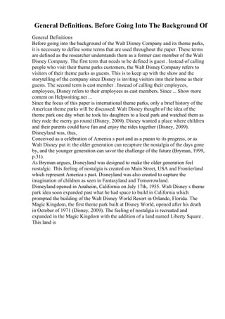 General Definitions. Before Going Into The Background Of
General Definitions
Before going into the background of the Walt Disney Company and its theme parks,
it is necessary to define some terms that are used throughout the paper. These terms
are defined as the researcher understands them as a former cast member of the Walt
Disney Company. The first term that needs to be defined is guest . Instead of calling
people who visit their theme parks customers, the Walt DisneyCompany refers to
visitors of their theme parks as guests. This is to keep up with the show and the
storytelling of the company since Disney is inviting visitors into their home as their
guests. The second term is cast member . Instead of calling their employees,
employees, Disney refers to their employees as cast members. Since ... Show more
content on Helpwriting.net ...
Since the focus of this paper is international theme parks, only a brief history of the
American theme parks will be discussed. Walt Disney thought of the idea of the
theme park one day when he took his daughters to a local park and watched them as
they rode the merry go round (Disney, 2009). Disney wanted a place where children
and their parents could have fun and enjoy the rides together (Disney, 2009).
Disneyland was, thus,
Conceived as a celebration of America s past and as a paean to its progress, or as
Walt Disney put it: the older generation can recapture the nostalgia of the days gone
by, and the younger generation can savor the challenge of the future (Bryman, 1999,
p.31).
As Bryman argues, Disneyland was designed to make the older generation feel
nostalgic. This feeling of nostalgia is created on Main Street, USA and Frontierland
which represent America s past. Disneyland was also created to capture the
imagination of children as seen in Fantasyland and Tomorrowland.
Disneyland opened in Anaheim, California on July 17th, 1955. Walt Disney s theme
park idea soon expanded past what he had space to build in California which
prompted the building of the Walt Disney World Resort in Orlando, Florida. The
Magic Kingdom, the first theme park built at Disney World, opened after his death
in October of 1971 (Disney, 2009). The feeling of nostalgia is recreated and
expanded in the Magic Kingdom with the addition of a land named Liberty Square .
This land is
 