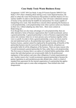 Case Study Toxic Waste Business Essay
Assignment 1 LGST 369 Case Study A amp; B Victoria Esposito 3088325 Case
Study A 50 % Stan is thinking about starting a toxic waste disposal business. He
plans to collect the waste from businesses that produce it and then dispose of it in a
sanitary landfill. In order to start this business, Stan will need a substantial amount
of money to buy and develop the landfill site and purchase five trucks capable of
transporting toxic waste. Stan should have concerns about operating this business as
a sole proprietorship, a sole proprietorship exists when a person carries on a business
on their own, without adopting any other form... Show more content on
Helpwriting.net ...
Even though there are also many advantages of a sole proprietorship, there are
other alternative forms of business organizations that I would recommend, such as
a general partnership. A general partnership is a form of business organization that
comes into existence when two or more persons carry on business together with a
view to a profit. In order to form a general partnership, a series of criteria must be
met and understood such as; the partnership must register its name and obtain a
business license, a partner cannot be employed by the partnership, all benefits of the
partnership business must be received by the partners directly, all partners are
personally liable for all the obligations of the business. There are many reasons why
I would recommend a general partnership for Stan, rather than a sole proprietorship.
The first reason is because there is an option of a limited liability partnership, which
means that individual partners are not personally liable for the professional
negligence of their partners and some other obligations if certain requirements are
met. Another reason why I would recommend a general partnership is because the
partner legislation in each jurisdiction provides default rules, which is a kind of
standard form agreement for the internal organization of a partnership that applies
unless the partners agree to some other arrangement. These default rules limit
disagreement
 