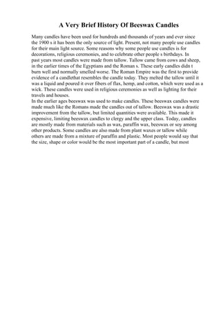 A Very Brief History Of Beeswax Candles
Many candles have been used for hundreds and thousands of years and ever since
the 1900 s it has been the only source of light. Present, not many people use candles
for their main light source. Some reasons why some people use candles is for
decorations, religious ceremonies, and to celebrate other people s birthdays. In
past years most candles were made from tallow. Tallow came from cows and sheep,
in the earlier times of the Egyptians and the Roman s. These early candles didn t
burn well and normally smelled worse. The Roman Empire was the first to provide
evidence of a candlethat resembles the candle today. They melted the tallow until it
was a liquid and poured it over fibers of flax, hemp, and cotton, which were used as a
wick. These candles were used in religious ceremonies as well as lighting for their
travels and houses.
In the earlier ages beeswax was used to make candles. These beeswax candles were
made much like the Romans made the candles out of tallow. Beeswax was a drastic
improvement from the tallow, but limited quantities were available. This made it
expensive, limiting beeswax candles to clergy and the upper class. Today, candles
are mostly made from materials such as wax, paraffin wax, beeswax or soy among
other products. Some candles are also made from plant waxes or tallow while
others are made from a mixture of paraffin and plastic. Most people would say that
the size, shape or color would be the most important part of a candle, but most
 