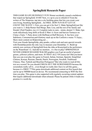 Springfield Research Paper
THIS GAME IS LIFE RUININGLY FUN! Homer accidently caused a meltdown
that wiped out Springfield. D OH! Now, it s up to you to rebuild it! From the
writers of The Simpsons, tap into a city building game that lets you create your
own living, breathing Springfield... for FREE. HOW FUN IS IT? LET US
COUNT THE WAYS! 1. First, you can get it for free! 2. Make Springfield just like
you want it. 3. Help Homer find Marge, Bart, Lisa, and the rest of his family and
friends! (Ned Flanders, too.) 4. Complete tasks to earn... mmm, donuts! 5. Make Apu
work ridiculously long shifts at Kwik E Mart. 6. Grow and harvest Tomacco on
Cletus s Farm. 7. Party down with Duffman at Duff Brewery. 8. See how your
Indolence, Consumerism,and Gluttony stack up on the Conform o meter. 9. Enjoy...
Show more content on Helpwriting.net ...
Visit your friends Springfields, play pranks, collect cash and earn special rewards
with friendship points the only way to measure your friendship. 11. Build up
entirely new sections of Springfield from the rides at Krustyland to the performers
on the Waterfront! 12. And did we mention... it s free to play? SPRINGFIELD
NEVER LOOKED SO GOOD With HD graphics you ll get an eyeful of greener
greens, yellower yellows, and more. IS THAT ALL? Of course not! Did you know
that you can even play this game in French, Italian, German, Spanish, Simplified
Chinese, Korean, Russian, Danish, Dutch, Norwegian, Swedish, Traditional
Chinese, Thai, Turkish and Brazilian Portuguese? But who wants to read all this
text on a screen? So you should CHECK OUT THE SCREENSHOTS because the
screenshots really sell it... even though we really don t have to sell this game...
because it s FREE! **This game downloads additional content on first launch that
can be up to 500MB based on device. We recommend connecting to WIFI the first
time you play. This game is also supported with regularly occurring content updates
that require additional downloads when released. Please be patient while it loads (we
promise it s worth the
 
