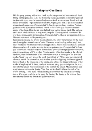 Hairspray Gun Essay
Fill the spray gun cup with water. Hook up the compressed air hose to the air inlet
fitting on the spray gun. Make the following basic adjustments to the spray gun: set
the fan wide open, turn the material adjustment knob to expose one thread, and set
the air pressure to 10 psi at the inlet for HVLP spray guns and 35 psi at the inlet for
conventional spray guns. Completed вќ‘ 2.Practice proper body position. Position
yourself at the front of the hood and stretch to make sure you can reach the rear
center of the hood. Hold the air hose behind your back with one hand. The air hose
must never touch the hood or any panel you paint. Keeping the air hose out of the
way takes considerable concentration. Completed вќ‘ 3.Make a few practice strokes...
Show more content on Helpwriting.net ...
Practice maintaining the proper fan orientation. The spray pattern must hit the panel
evenly to apply a smooth coat of paint. You must avoid heeling and arching! You
must bend your wrist for uniform paint application. As you make strokes at a constant
distance and speed, practice keeping the spray pattern even. Completed вќ‘ 6.Once
you can make a stroke of uniform distance and speed with the proper fan orientation,
practice maintining a 50% overlap. Aim the center of the first stroke at the edge of
the hood, then aim the center of all subsequent strokes at the edge of the previous
stroke. Work your way across the hood. Completed вќ‘ 7.Once you have mastered
distance, speed, fan orientation, and overlap, practice triggering. Pull the trigger all
the way back at the beginning of the stroke, and release the trigger at the end of the
stroke. Completed вќ‘ 8.After you have mastered spray gun technique on the hood,
move to the fender. Position yourself at the front of the fender. Make sure you can
stretch to reach the entire fender. Your first stroke should follow the arch of the
wheel opening. Then, make strokes starting at the top of the fender and working
down. When you reach the arch, spray the front of the fender to the bottom; then
move to the rear of the fender and your way work
 