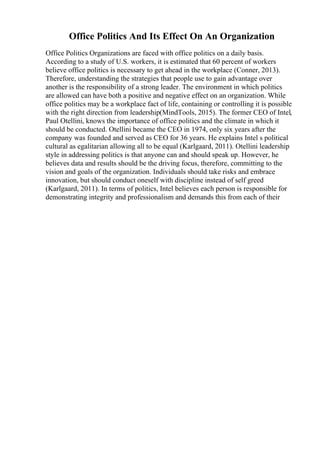Office Politics And Its Effect On An Organization
Office Politics Organizations are faced with office politics on a daily basis.
According to a study of U.S. workers, it is estimated that 60 percent of workers
believe office politics is necessary to get ahead in the workplace (Conner, 2013).
Therefore, understanding the strategies that people use to gain advantage over
another is the responsibility of a strong leader. The environment in which politics
are allowed can have both a positive and negative effect on an organization. While
office politics may be a workplace fact of life, containing or controlling it is possible
with the right direction from leadership(MindTools, 2015). The former CEO of Intel,
Paul Otellini, knows the importance of office politics and the climate in which it
should be conducted. Otellini became the CEO in 1974, only six years after the
company was founded and served as CEO for 36 years. He explains Intel s political
cultural as egalitarian allowing all to be equal (Karlgaard, 2011). Otellini leadership
style in addressing politics is that anyone can and should speak up. However, he
believes data and results should be the driving focus, therefore, committing to the
vision and goals of the organization. Individuals should take risks and embrace
innovation, but should conduct oneself with discipline instead of self greed
(Karlgaard, 2011). In terms of politics, Intel believes each person is responsible for
demonstrating integrity and professionalism and demands this from each of their
 