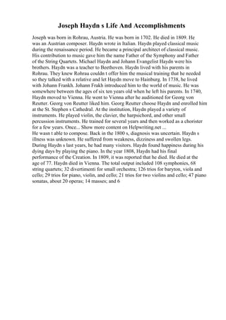 Joseph Haydn s Life And Accomplishments
Joseph was born in Rohrau, Austria. He was born in 1702. He died in 1809. He
was an Austrian composer. Haydn wrote in Italian. Haydn played classical music
during the renaissance period. He became a principal architect of classical music.
His contribution to music gave him the name Father of the Symphony and Father
of the String Quartets. Michael Haydn and Johann Evangelist Haydn were his
brothers. Haydn was a teacher to Beethoven. Haydn lived with his parents in
Rohrau. They knew Rohrau couldn t offer him the musical training that he needed
so they talked with a relative and let Haydn move to Hainburg. In 1738, he lived
with Johann Frankh. Johann Frakh introduced him to the world of music. He was
somewhere between the ages of six ten years old when he left his parents. In 1740,
Haydn moved to Vienna. He went to Vienna after he auditioned for Georg von
Reutter. Georg von Reutter liked him. Georg Reutter choose Haydn and enrolled him
at the St. Stephen s Cathedral. At the institution, Haydn played a variety of
instruments. He played violin, the clavier, the harpsichord, and other small
percussion instruments. He trained for several years and then worked as a chorister
for a few years. Once... Show more content on Helpwriting.net ...
He wasn t able to compose. Back in the 1800 s, diagnosis was uncertain. Haydn s
illness was unknown. He suffered from weakness, dizziness and swollen legs.
During Haydn s last years, he had many visitors. Haydn found happiness during his
dying days by playing the piano. In the year 1808, Haydn had his final
performance of the Creation. In 1809, it was reported that he died. He died at the
age of 77. Haydn died in Vienna. The total output included 108 symphonies, 68
string quartets; 32 divertimenti for small orchestra; 126 trios for baryton, viola and
cello; 29 trios for piano, violin, and cello; 21 trios for two violins and cello; 47 piano
sonatas, about 20 operas; 14 masses; and 6
 