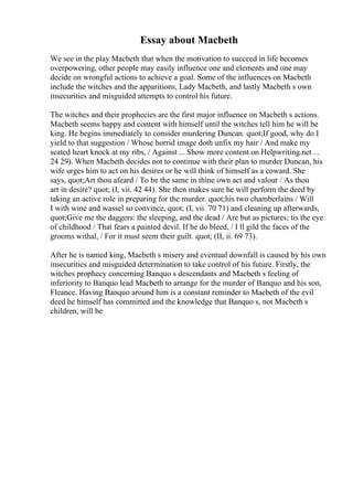 Essay about Macbeth
We see in the play Macbeth that when the motivation to succeed in life becomes
overpowering, other people may easily influence one and elements and one may
decide on wrongful actions to achieve a goal. Some of the influences on Macbeth
include the witches and the apparitions, Lady Macbeth, and lastly Macbeth s own
insecurities and misguided attempts to control his future.
The witches and their prophecies are the first major influence on Macbeth s actions.
Macbeth seems happy and content with himself until the witches tell him he will be
king. He begins immediately to consider murdering Duncan. quot;If good, why do I
yield to that suggestion / Whose horrid image doth unfix my hair / And make my
seated heart knock at my ribs, / Against ... Show more content on Helpwriting.net ...
24 29). When Macbeth decides not to continue with their plan to murder Duncan, his
wife urges him to act on his desires or he will think of himself as a coward. She
says, quot;Art thou afeard / To be the same in thine own act and valour / As thou
art in desire? quot; (I, vii. 42 44). She then makes sure he will perform the deed by
taking an active role in preparing for the murder. quot;his two chamberlains / Will
I with wine and wassel so convince, quot; (I, vii. 70 71) and cleaning up afterwards,
quot;Give me the daggers: the sleeping, and the dead / Are but as pictures; tis the eye
of childhood / That fears a painted devil. If he do bleed, / I ll gild the faces of the
grooms withal, / For it must seem their guilt. quot; (II, ii. 69 73).
After he is named king, Macbeth s misery and eventual downfall is caused by his own
insecurities and misguided determination to take control of his future. Firstly, the
witches prophecy concerning Banquo s descendants and Macbeth s feeling of
inferiority to Banquo lead Macbeth to arrange for the murder of Banquo and his son,
Fleance. Having Banquo around him is a constant reminder to Macbeth of the evil
deed he himself has committed and the knowledge that Banquo s, not Macbeth s
children, will be
 
