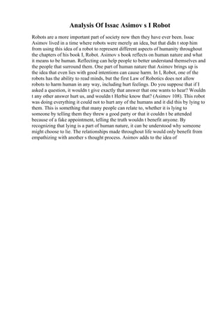 Analysis Of Issac Asimov s I Robot
Robots are a more important part of society now then they have ever been. Issac
Asimov lived in a time where robots were merely an idea, but that didn t stop him
from using this idea of a robot to represent different aspects of humanity throughout
the chapters of his book I, Robot. Asimov s book reflects on human nature and what
it means to be human. Reflecting can help people to better understand themselves and
the people that surround them. One part of human nature that Asimov brings up is
the idea that even lies with good intentions can cause harm. In I, Robot, one of the
robots has the ability to read minds, but the first Law of Robotics does not allow
robots to harm human in any way, including hurt feelings. Do you suppose that if I
asked a question, it wouldn t give exactly that answer that one wants to hear? Wouldn
t any other answer hurt us, and wouldn t Herbie know that? (Asimov 108). This robot
was doing everything it could not to hurt any of the humans and it did this by lying to
them. This is something that many people can relate to, whether it is lying to
someone by telling them they threw a good party or that it couldn t be attended
because of a fake appointment, telling the truth wouldn t benefit anyone. By
recognizing that lying is a part of human nature, it can be understood why someone
might choose to lie. The relationships made throughout life would only benefit from
empathizing with another s thought process. Asimov adds to the idea of
 