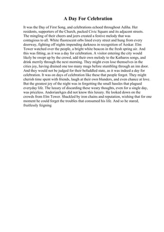 A Day For Celebration
It was the Day of First Song, and celebrations echoed throughout Adiha. Her
residents, supporters of the Church, packed Civic Square and its adjacent streets.
The mingling of their cheers and jeers created a festive melody that was
contagious to all. White fluorescent orbs lined every street and hung from every
doorway, fighting off nights impending darkness in recognition of Aeskar. Elm
Tower watched over the people, a bright white beacon in the fresh spring air. And
this was fitting, as it was a day for celebration. A visitor entering the city would
likely be swept up by the crowd, add their own melody to the Katharos songs, and
drink merrily through the next morning. They might even lose themselves in the
cities joy, having drained one too many mugs before stumbling through an inn door.
And they would not be judged for their befuddled state, as it was indeed a day for
celebration. It was on days of celebration like these that people forgot. They might
cherish time spent with friends, laugh at their own blunders, and even chance at love.
But the greatest joy of the night was in forgetting the small hassles that plagued
everyday life. The luxury of discarding these weary thoughts, even for a single day,
was priceless. AndorianAges did not know this luxury. He looked down on the
crowds from Elm Tower. Shackled by iron chains and reputation, wishing that for one
moment he could forget the troubles that consumed his life. And so he stared,
fruitlessly feigning
 