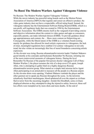 No Russi The Modern Warfare Against Videogame Violence
No Russian: The Modern Warfare Against Videogame Violence
While the movie industry has powerful rating boards such as the Motion Picture
Association of America (MPAA) that regulate and censor an offensive product, the
video game industry does not have a respectable, official rating board. Instead, the
videogame industry has the Entertainment Software Rating Board (ESRB), which is a
non profit, self regulatory body that was created in 1994 by the Entertainment
Software Association. The ESRB esteems itself as the vanguard of providing concise
and objective information about the content in video games and apps so consumers,
especially parents, can make informed choices (ESRB). To provide guidance about
age appropriateness and content, the ... Show more content on Helpwriting.net ...
Consequently, while the liberal nature of the ESRB as a voluntary board existing
merely for guidance has allowed for much artistic expression in videogames, the lack
of clear, meaningful regulations have enabled 21st century videogames to not only
tread, but also violate an increasingly thin line of moral boundaries concerning artistic
expression.
As the elevator was rising, Russian ultranationalist terrorist leader Vladimir Makarov
gazed intently at his comrades and beckoned, Remember No Russian, initiating one
of the most controversial moments of videogame history. During the level
Remember No Russian of the popular first person shooter videogame Call of Duty:
Modern Warfare 2, the player assumes the role of a deep cover CIA agent, Joseph
Allen, who is attempting to gather Intel on a highly dangerous Russian
ultranationalist terrorist group. What started as a simple intel mission led to Agent
Allen participating in an armed plot to massacre all the people in a Russian airport.
As the elevator doors were opening, Vladimir Makarov reminds the player and the
other gunmen not to speak any Russian throughout the scene. As the terrorists
relentlessly fired their machineguns, blood splattered all over the airport as civilians
fled in terror from the oncoming slaughter. Amidst this bloodbath, some civilians
displayed altruism as they attempted to drag the injured to safety; however, those self
less efforts were trampled on by more shots and more deaths. At the end of
 