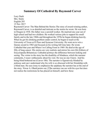 Summary Of Cathedral By Raymond Carver
Lucy Stark
Mrs. Stultz
English 203
15 Nov 2017
Raymond Carver: The Man Behind the Stories The story of award winning author,
Raymond Carver, is as detailed and intricate as the stories he wrote. He was born
in Oregon in 1938. His father was a sawmill worker. He married one year out of
high school and had two children. He worked various jobs to support his small
family and in the late 1960s and throughout the 1970s he began drinking heavily.
When he got his drinking problem under control, he began to teach at the
University of Texas at El Paso and Syracuse University. He went on to win a
literary award in 1983 and focused on his writing full time later. He wrote
Cathedral that year and Where I m Calling From in 1969. He died at the age of
fifty of lung cancer. His stories are very realistic and mirror his own life (Editors of
Encyclopedia Britannica). Cathedral portrays the difference between looking and
seeing. The visitor in the story has the disability of blindness, which the narrator
comments, I wasn t enthusiastic about his visit. He was no one I knew. And his
being blind bothered me (Carver 106). The narrator is figuratively blinded by
jealousy and can t understand why his wife is so obsessed with her friendship with
a blind man. He uses irony to emphasize the epiphany the narrator has at the end of
the story. Niwar A. Obaid points out, [T]he narrator can see with his eyes but does
not realize the restrictions he has placed on himself, and how those
 