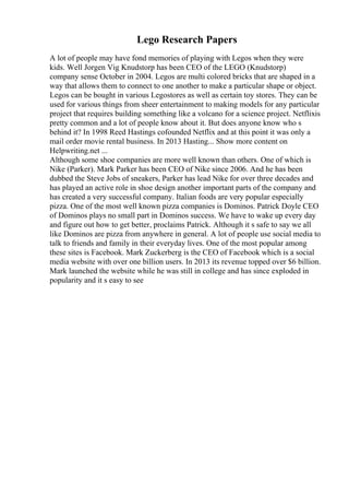 Lego Research Papers
A lot of people may have fond memories of playing with Legos when they were
kids. Well Jorgen Vig Knudstorp has been CEO of the LEGO (Knudstorp)
company sense October in 2004. Legos are multi colored bricks that are shaped in a
way that allows them to connect to one another to make a particular shape or object.
Legos can be bought in various Legostores as well as certain toy stores. They can be
used for various things from sheer entertainment to making models for any particular
project that requires building something like a volcano for a science project. Netflixis
pretty common and a lot of people know about it. But does anyone know who s
behind it? In 1998 Reed Hastings cofounded Netflix and at this point it was only a
mail order movie rental business. In 2013 Hasting... Show more content on
Helpwriting.net ...
Although some shoe companies are more well known than others. One of which is
Nike (Parker). Mark Parker has been CEO of Nike since 2006. And he has been
dubbed the Steve Jobs of sneakers, Parker has lead Nike for over three decades and
has played an active role in shoe design another important parts of the company and
has created a very successful company. Italian foods are very popular especially
pizza. One of the most well known pizza companies is Dominos. Patrick Doyle CEO
of Dominos plays no small part in Dominos success. We have to wake up every day
and figure out how to get better, proclaims Patrick. Although it s safe to say we all
like Dominos are pizza from anywhere in general. A lot of people use social media to
talk to friends and family in their everyday lives. One of the most popular among
these sites is Facebook. Mark Zuckerberg is the CEO of Facebook which is a social
media website with over one billion users. In 2013 its revenue topped over $6 billion.
Mark launched the website while he was still in college and has since exploded in
popularity and it s easy to see
 
