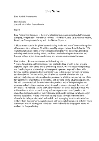 Live Nation
Live Nation Presentation:
Introduction:
About Live Nation Entertainment
Page 1
Live Nation Entertainment is the world s leading live entertainment and eCommerce
company, comprised of four market leaders: Ticketmaster.com, Live Nation Concerts,
Front Line Management Group and Live Nation Network.
* Ticketmaster.com is the global event ticketing leader and one of the world s top five
eCommerce sites, with over 26 million monthly unique visitors. Established in 1976,
Ticketmaster serves clients worldwide across multiple event categories, providing
ticketing services for leading arenas, stadiums, professional sports franchises and
leagues, college sports teams, performing arts venues, museums and theaters.
Live Nation ... Show more content on Helpwriting.net ...
* Grow Advertising and Sponsorship. Our goal is to drive growth in this area and
capture a larger share of the music sponsorship market. We will focus on expanding
and developing new relationships with corporate sponsors to provide them with
targeted strategic programs to deliver more value to the sponsor through our unique
relationship with fans and artists, our distribution network of venues and our
extensive ticketing operations and online presence. In addition, we provide one of the
few ecommerce sites that has a substantial and growing online advertising platform.
We will continue to look for new innovative products and offerings that give our
sponsors and advertisers a unique ability to reach consumers through the power of
live music. * Sell more Tickets and Capture more of the Gross Ticket Revenue. We
will continue to invest in our ticketing software system and related products to
strengthen the functionality of our system and continue to improve our clients ability
to drive ticket sales. We are focused on selling tickets through additional sales
channels, including social, retail and mobile, and leveraging our extensive database
we have built through www.livenation.com and www.ticketmaster.com to better reach
consumers. We are helping our clients sell more tickets by leveraging our extensive
analysis on fan purchasing
 