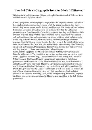 How Did China s Geographic Isolation Made It Different...
What are three major ways that China s geographic isolation made it different from
the other river valley civilizations?
China s geographic isolation played a huge part of the longevity of their civilization.
Geographic isolation means that because of all the natural landforms that were
formed they have a natural shield from all outside forces. For instance China had the
Himalayas Mountains protecting them for India and they had the Gobi desert
protecting them from Mongolia. China had everything that they needed in there little
area that they had. They had the Yellow riverthat would flood that would deposit
rich soil for the empires and dynasties to grow food in. Geographic Isolation made
China very different because other early world civilizations always had many
enemies. Also the Chinese people thought they they were in the middle of the world.
WIth the addition of the Great wall that was build and all the trading posts that were
set up such as Chang an, Dunhuang and Turpan China thought they had no worries
and they were the ... Show more content on Helpwriting.net ...
China just like Egypt and the Middle East realized that they were very lucky to
have the Yellow river. They needed to have a river so they could have soil to plant
crops. Egypt was the same way, They could not have lived if they didn t have had
Nile river. Also The Shang Dynasty s government was similar to Babylonian
government and Hammurabi s code. There was very little trust in the human race
in the Shang Dynasty Therefore, There was very inhuman punishments if someone
was doing something bad. Such as working on the Great wall which was basically
Death. In Egypt they had the Code of Hammurabi. Which was like a list of rules. If
one of these rules was broken there was very bad punishments. Such as being
thrown in the river and beheading. Also, in the Shang Dynasty whenever a emperor
died there was always a power struggle. This was also a problem in the Babylonian
government
 