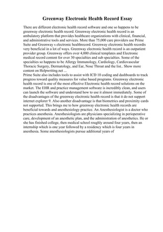 Greenway Electronic Health Record Essay
There are different electronic health record software and one so happens to be
greenway electronic health record. Greenway electronic health record is an
ambulatory platform that provides healthcare organizations with clinical, financial,
and administrative tools and services. More than 75,000 care providers use Prime
Suite and Greenway s electronic healthrecord. Greenway electronic health recordis
very beneficial in a lot of ways. Greenway electronic health record is an outpatient
provider group. Greenway offers over 4,000 clinical templates and Electronic
medical record content for over 30 specialties and sub specialties. Some of the
specialties so happens to be Allergy Immunology, Cardiology, Cardiovascular
Thoracic Surgery, Dermatology, and Ear, Nose Throat and the list
... Show more
content on Helpwriting.net ...
Prime Suite also includes tools to assist with ICD 10 coding and dashboards to track
progress toward quality measures for value based programs. Greenway electronic
health record is one of the most effective Electronic health record solutions on the
market. The EHR and practice management software is incredibly clean, and users
can launch the software and understand how to use it almost immediately. Some of
the disadvantages of the greenway electronic health record is that it do not support
internet explorer 9. Also another disadvantage is that biometrics and proximity cards
not supported. This brings me to how greenway electronic health records are
beneficial towards and anesthesiology practice. An Anesthesiologist is a doctor who
practices anesthesia. Anesthesiologists are physicians specializing in perioperative
care, development of an anesthetic plan, and the administration of anesthetics. He or
she has finished college, then medical school roughly around four years, then an
internship which is one year followed by a residency which is four years in
anesthesia. Some anesthesiologists pursue additional years of
 