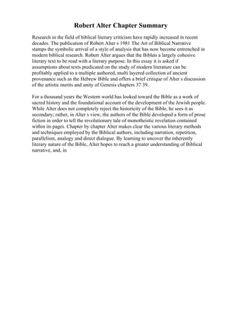 Robert Alter Chapter Summary
Research in the field of biblical literary criticism have rapidly increased in recent
decades. The publication of Robert Alter s 1981 The Art of Biblical Narrative
stamps the symbolic arrival of a style of analysis that has now become entrenched in
modern biblical research. Robert Alter argues that the Bibleis a largely cohesive
literary text to be read with a literary purpose. In this essay it is asked if
assumptions about texts predicated on the study of modern literature can be
profitably applied to a multiple authored, multi layered collection of ancient
provenance such as the Hebrew Bible and offers a brief critique of Alter s discussion
of the artistic merits and unity of Genesis chapters 37 39.
For a thousand years the Western world has looked toward the Bible as a work of
sacred history and the foundational account of the development of the Jewish people.
While Alter does not completely reject the historicity of the Bible, he sees it as
secondary; rather, in Alter s view, the authors of the Bible developed a form of prose
fiction in order to tell the revolutionary tale of monotheistic revelation contained
within its pages. Chapter by chapter Alter makes clear the various literary methods
and techniques employed by the Biblical authors, including narration, repetition,
parallelism, analogy and direct dialogue. By learning to uncover the inherently
literary nature of the Bible, Alter hopes to reach a greater understanding of Biblical
narrative, and, in
 