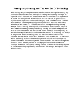 Participatory Sensing And The New Era Of Technology
After reading and gathering information about this article participatory sensing, my
first initial thought was what is participatory sensing? Participatory sensing is an
approach to data collection and interpretation in which individuals, acting alone or
in groups, use their personal mobile devices and web services to systematically
explore interesting aspects of their worlds ranging from health to culture. There are
many authentic forms of participatory sensing, but one in particular is the article
written by Katie Shilton. As Shilton expresses the use of participatory sensing
through forms of privacy, mobile phone, and ubiquitous data collection. Based on
these forms of technology about participatory sensing, how would it improve our
lives and our communities, but at what cost, we are willing to have our privacy be
out there in many databases? As we move into the new era of technology, the thought
of our personal information being place into database collection have many
concerns, but few are left untold about the truth of their information. The database is
derive from many information like mobile phone as they are used to analyze the
research behind the use of mobile phones communication. The use of mobile phones
is used to collect data for personal or social projects for the mobile and urban
coverage. Moreover, Participatory sensing is meant to enable and encourage anyone
to gather and investigate previously invisible data. An example, through the mobile
phone database,
 