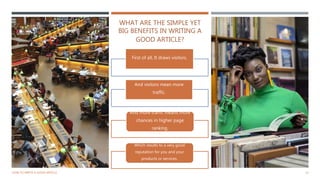 WHAT ARE THE SIMPLE YET
BIG BENEFITS IN WRITING A
GOOD ARTICLE?
HOW TO WRITE A GOOD ARTICLE 13
First of all, It draws visitors.
And visitors mean more
traffic.
And more traffic means more
chances in higher page
ranking.
Which results to a very good
reputation for you and your
products or services.
 