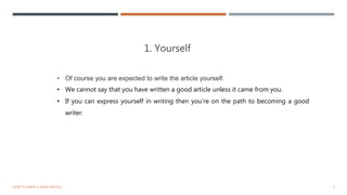 1. Yourself
5HOW TO WRITE A GOOD ARTICLE
• Of course you are expected to write the article yourself.
• We cannot say that you have written a good article unless it came from you.
• If you can express yourself in writing then you’re on the path to becoming a good
writer.
 