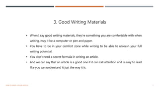3. Good Writing Materials
7HOW TO WRITE A GOOD ARTICLE
• When I say good writing materials, they’re something you are comfortable with when
writing, may it be a computer or pen and paper.
• You have to be in your comfort zone while writing to be able to unleash your full
writing potential.
• You don’t need a secret formula in writing an article.
• And we can say that an article is a good one if it can call attention and is easy to read
like you can understand it just the way it is.
 