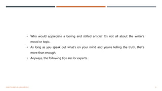8HOW TO WRITE A GOOD ARTICLE
• Who would appreciate a boring and stilted article? It’s not all about the writer’s
mood or topic.
• As long as you speak out what’s on your mind and you’re telling the truth, that’s
more than enough.
• Anyways, the following tips are for experts…
 