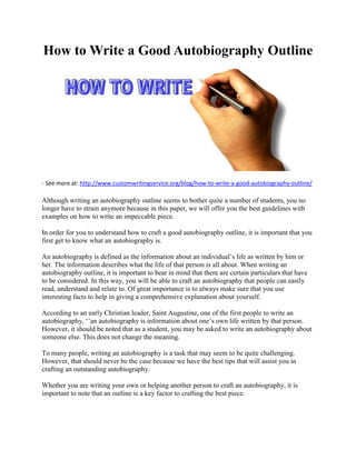 How to Write a Good Autobiography Outline
- See more at: http://www.customwritingservice.org/blog/how-to-write-a-good-autobiography-outline/
Although writing an autobiography outline seems to bother quite a number of students, you no
longer have to strain anymore because in this paper, we will offer you the best guidelines with
examples on how to write an impeccable piece.
In order for you to understand how to craft a good autobiography outline, it is important that you
first get to know what an autobiography is.
An autobiography is defined as the information about an individual’s life as written by him or
her. The information describes what the life of that person is all about. When writing an
autobiography outline, it is important to bear in mind that there are certain particulars that have
to be considered. In this way, you will be able to craft an autobiography that people can easily
read, understand and relate to. Of great importance is to always make sure that you use
interesting facts to help in giving a comprehensive explanation about yourself.
According to an early Christian leader, Saint Augustine, one of the first people to write an
autobiography, ‘’an autobiography is information about one’s own life written by that person.
However, it should be noted that as a student, you may be asked to write an autobiography about
someone else. This does not change the meaning.
To many people, writing an autobiography is a task that may seem to be quite challenging.
However, that should never be the case because we have the best tips that will assist you in
crafting an outstanding autobiography.
Whether you are writing your own or helping another person to craft an autobiography, it is
important to note that an outline is a key factor to crafting the best piece.
 