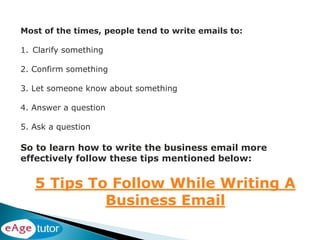 Most of the times, people tend to write emails to:
1. Clarify something
2. Confirm something
3. Let someone know about something
4. Answer a question
5. Ask a question
So to learn how to write the business email more
effectively follow these tips mentioned below:
5 Tips To Follow While Writing A
Business Email
 