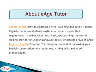 eAgeTutor.com provides learning driven, well rounded online Spoken
English courses to students anytime, anywhere as per their
requirement. In collaboration with Cengage Learning, the world-
leading provider of English Language books, eAgetutor provides eAge
Improve English Program. The program is aimed at improving your
English conversation skills, grammar, writing skills and word
pronunciation.
About eAge Tutor
 