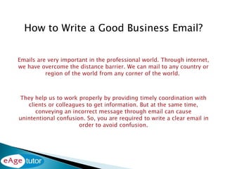 How to Write a Good Business Email?
Emails are very important in the professional world. Through internet,
we have overcome the distance barrier. We can mail to any country or
region of the world from any corner of the world.
They help us to work properly by providing timely coordination with
clients or colleagues to get information. But at the same time,
conveying an incorrect message through email can cause
unintentional confusion. So, you are required to write a clear email in
order to avoid confusion.
 