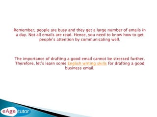 Remember, people are busy and they get a large number of emails in
a day. Not all emails are read. Hence, you need to know how to get
people’s attention by communicating well.
The importance of drafting a good email cannot be stressed further.
Therefore, let’s learn some English writing skills for drafting a good
business email.
 