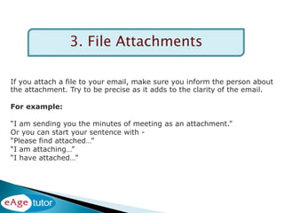 3. File Attachments
If you attach a file to your email, make sure you inform the person about
the attachment. Try to be precise as it adds to the clarity of the email.
For example:
“I am sending you the minutes of meeting as an attachment.”
Or you can start your sentence with -
“Please find attached…”
“I am attaching…”
“I have attached…”
 
