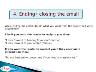 4. Ending/ closing the email
While ending the email, decide what you want from the reader and write
accordingly.
Like if you want the reader to reply to you then:
“I look forward to hearing from you.” (formal)
“I look forward to your reply.” (formal)
If you want the reader to contact you if they need more
information then:
“Do not hesitate to contact me if you need any assistance.”
 