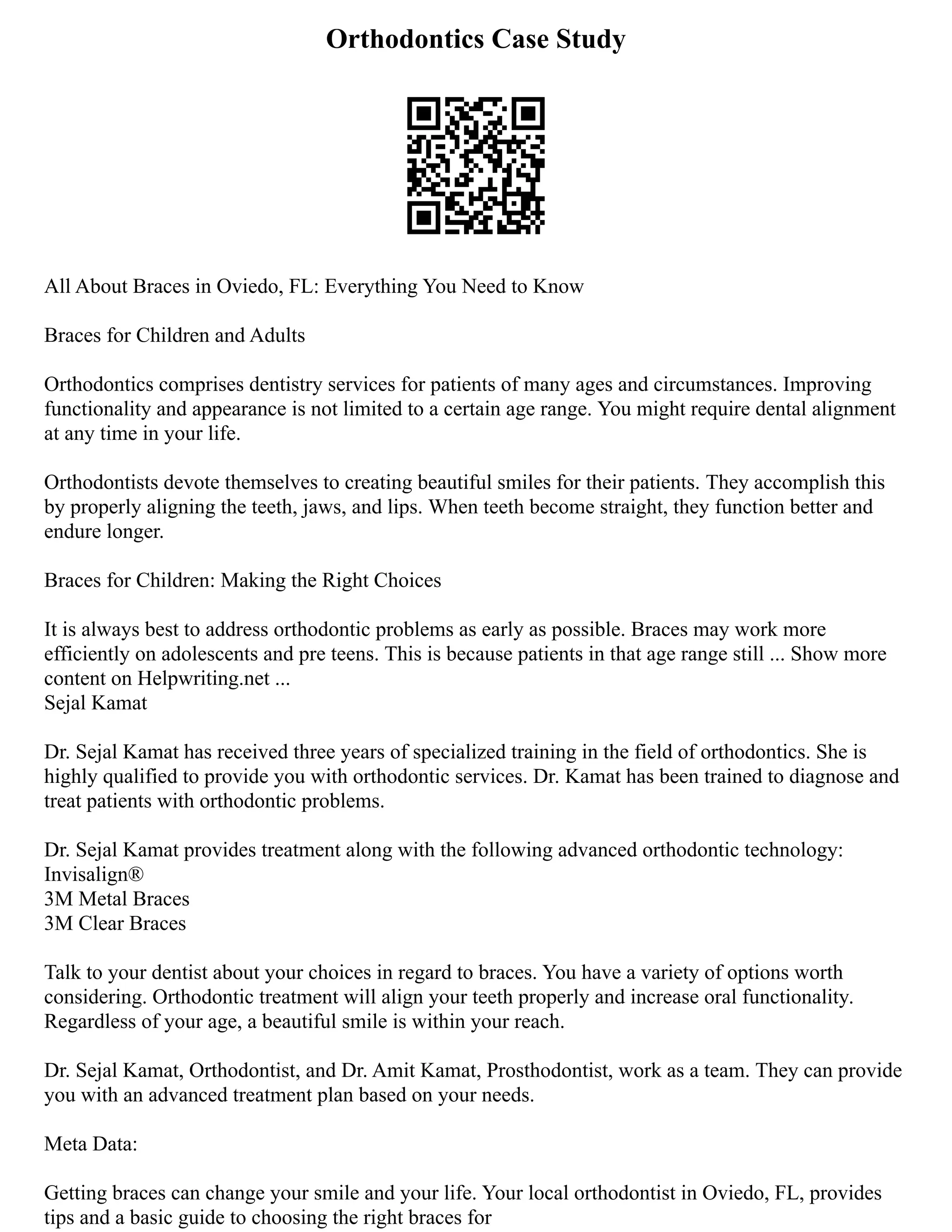 Orthodontics Case Study
All About Braces in Oviedo, FL: Everything You Need to Know
Braces for Children and Adults
Orthodontics comprises dentistry services for patients of many ages and circumstances. Improving
functionality and appearance is not limited to a certain age range. You might require dental alignment
at any time in your life.
Orthodontists devote themselves to creating beautiful smiles for their patients. They accomplish this
by properly aligning the teeth, jaws, and lips. When teeth become straight, they function better and
endure longer.
Braces for Children: Making the Right Choices
It is always best to address orthodontic problems as early as possible. Braces may work more
efficiently on adolescents and pre teens. This is because patients in that age range still ... Show more
content on Helpwriting.net ...
Sejal Kamat
Dr. Sejal Kamat has received three years of specialized training in the field of orthodontics. She is
highly qualified to provide you with orthodontic services. Dr. Kamat has been trained to diagnose and
treat patients with orthodontic problems.
Dr. Sejal Kamat provides treatment along with the following advanced orthodontic technology:
Invisalign®
3M Metal Braces
3M Clear Braces
Talk to your dentist about your choices in regard to braces. You have a variety of options worth
considering. Orthodontic treatment will align your teeth properly and increase oral functionality.
Regardless of your age, a beautiful smile is within your reach.
Dr. Sejal Kamat, Orthodontist, and Dr. Amit Kamat, Prosthodontist, work as a team. They can provide
you with an advanced treatment plan based on your needs.
Meta Data:
Getting braces can change your smile and your life. Your local orthodontist in Oviedo, FL, provides
tips and a basic guide to choosing the right braces for
 