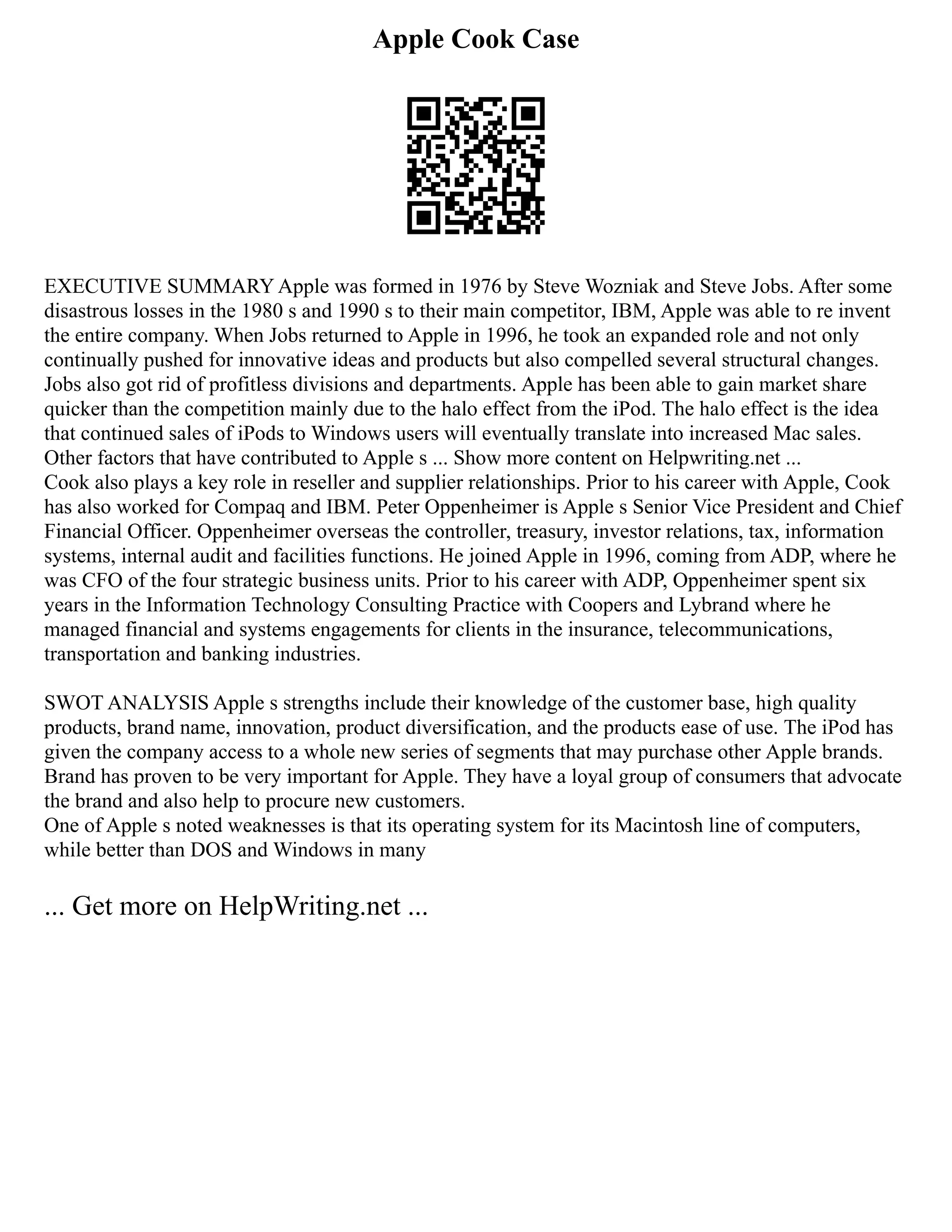Apple Cook Case
EXECUTIVE SUMMARY Apple was formed in 1976 by Steve Wozniak and Steve Jobs. After some
disastrous losses in the 1980 s and 1990 s to their main competitor, IBM, Apple was able to re invent
the entire company. When Jobs returned to Apple in 1996, he took an expanded role and not only
continually pushed for innovative ideas and products but also compelled several structural changes.
Jobs also got rid of profitless divisions and departments. Apple has been able to gain market share
quicker than the competition mainly due to the halo effect from the iPod. The halo effect is the idea
that continued sales of iPods to Windows users will eventually translate into increased Mac sales.
Other factors that have contributed to Apple s ... Show more content on Helpwriting.net ...
Cook also plays a key role in reseller and supplier relationships. Prior to his career with Apple, Cook
has also worked for Compaq and IBM. Peter Oppenheimer is Apple s Senior Vice President and Chief
Financial Officer. Oppenheimer overseas the controller, treasury, investor relations, tax, information
systems, internal audit and facilities functions. He joined Apple in 1996, coming from ADP, where he
was CFO of the four strategic business units. Prior to his career with ADP, Oppenheimer spent six
years in the Information Technology Consulting Practice with Coopers and Lybrand where he
managed financial and systems engagements for clients in the insurance, telecommunications,
transportation and banking industries.
SWOT ANALYSIS Apple s strengths include their knowledge of the customer base, high quality
products, brand name, innovation, product diversification, and the products ease of use. The iPod has
given the company access to a whole new series of segments that may purchase other Apple brands.
Brand has proven to be very important for Apple. They have a loyal group of consumers that advocate
the brand and also help to procure new customers.
One of Apple s noted weaknesses is that its operating system for its Macintosh line of computers,
while better than DOS and Windows in many
... Get more on HelpWriting.net ...
 