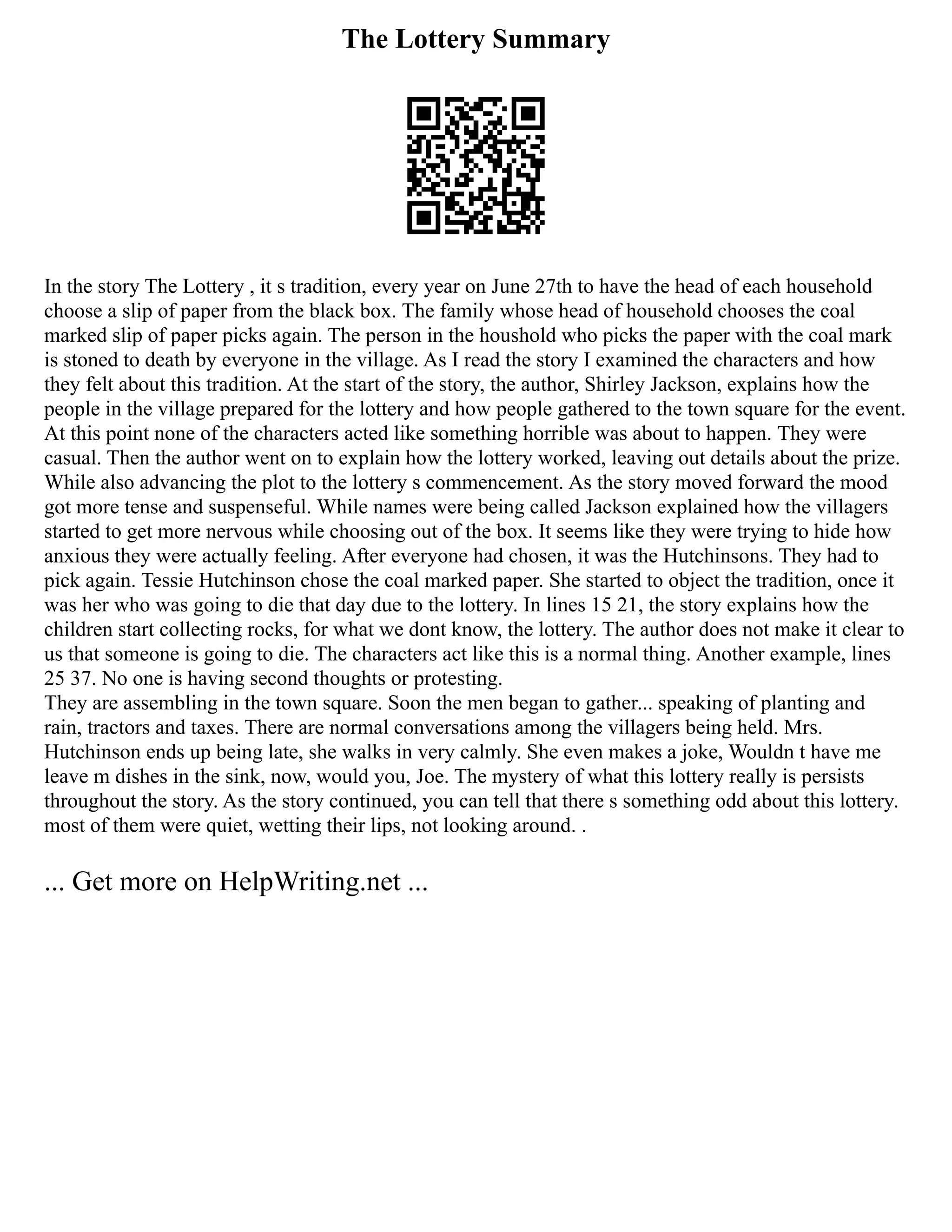 The Lottery Summary
In the story The Lottery , it s tradition, every year on June 27th to have the head of each household
choose a slip of paper from the black box. The family whose head of household chooses the coal
marked slip of paper picks again. The person in the houshold who picks the paper with the coal mark
is stoned to death by everyone in the village. As I read the story I examined the characters and how
they felt about this tradition. At the start of the story, the author, Shirley Jackson, explains how the
people in the village prepared for the lottery and how people gathered to the town square for the event.
At this point none of the characters acted like something horrible was about to happen. They were
casual. Then the author went on to explain how the lottery worked, leaving out details about the prize.
While also advancing the plot to the lottery s commencement. As the story moved forward the mood
got more tense and suspenseful. While names were being called Jackson explained how the villagers
started to get more nervous while choosing out of the box. It seems like they were trying to hide how
anxious they were actually feeling. After everyone had chosen, it was the Hutchinsons. They had to
pick again. Tessie Hutchinson chose the coal marked paper. She started to object the tradition, once it
was her who was going to die that day due to the lottery. In lines 15 21, the story explains how the
children start collecting rocks, for what we dont know, the lottery. The author does not make it clear to
us that someone is going to die. The characters act like this is a normal thing. Another example, lines
25 37. No one is having second thoughts or protesting.
They are assembling in the town square. Soon the men began to gather... speaking of planting and
rain, tractors and taxes. There are normal conversations among the villagers being held. Mrs.
Hutchinson ends up being late, she walks in very calmly. She even makes a joke, Wouldn t have me
leave m dishes in the sink, now, would you, Joe. The mystery of what this lottery really is persists
throughout the story. As the story continued, you can tell that there s something odd about this lottery.
most of them were quiet, wetting their lips, not looking around. .
... Get more on HelpWriting.net ...
 