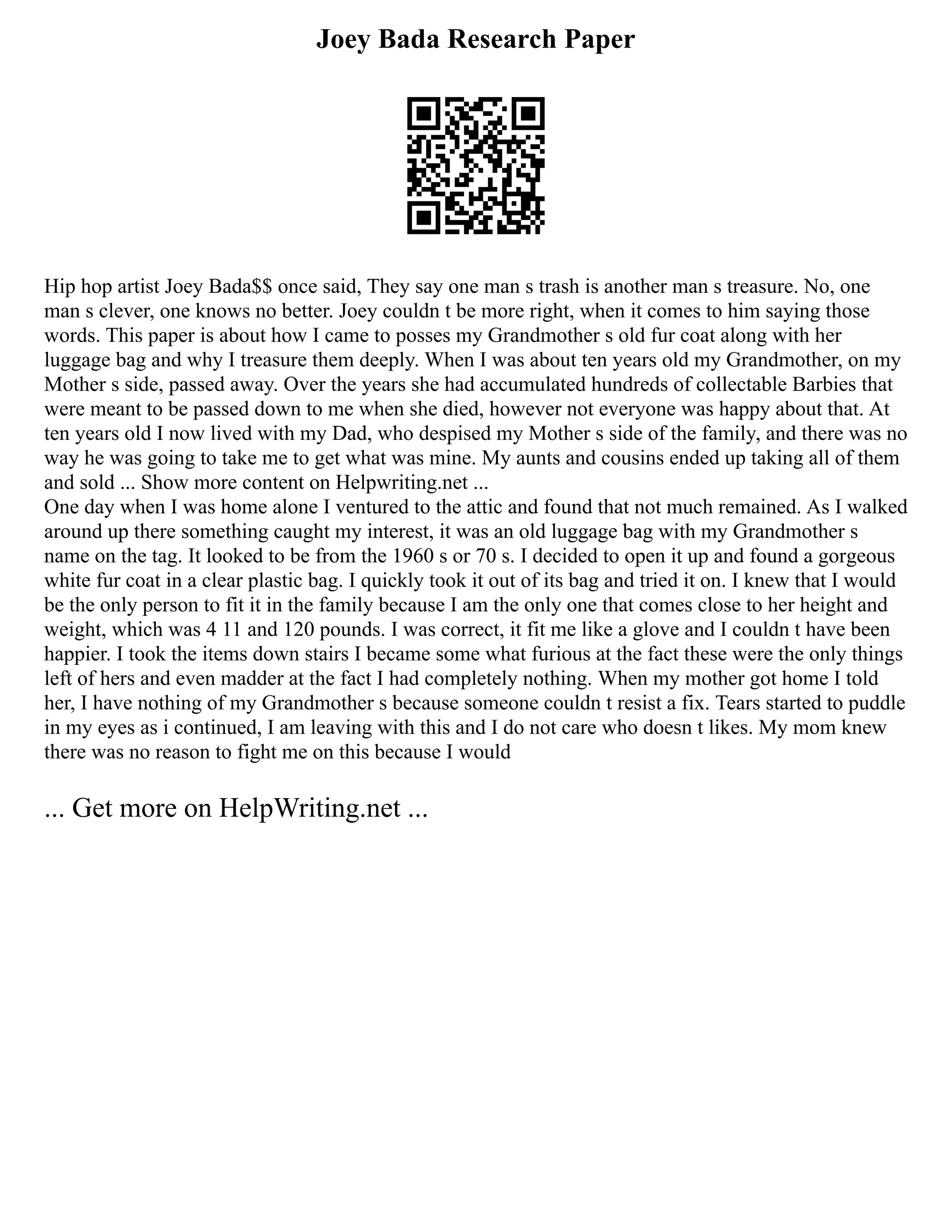 Joey Bada Research Paper
Hip hop artist Joey Bada$$ once said, They say one man s trash is another man s treasure. No, one
man s clever, one knows no better. Joey couldn t be more right, when it comes to him saying those
words. This paper is about how I came to posses my Grandmother s old fur coat along with her
luggage bag and why I treasure them deeply. When I was about ten years old my Grandmother, on my
Mother s side, passed away. Over the years she had accumulated hundreds of collectable Barbies that
were meant to be passed down to me when she died, however not everyone was happy about that. At
ten years old I now lived with my Dad, who despised my Mother s side of the family, and there was no
way he was going to take me to get what was mine. My aunts and cousins ended up taking all of them
and sold ... Show more content on Helpwriting.net ...
One day when I was home alone I ventured to the attic and found that not much remained. As I walked
around up there something caught my interest, it was an old luggage bag with my Grandmother s
name on the tag. It looked to be from the 1960 s or 70 s. I decided to open it up and found a gorgeous
white fur coat in a clear plastic bag. I quickly took it out of its bag and tried it on. I knew that I would
be the only person to fit it in the family because I am the only one that comes close to her height and
weight, which was 4 11 and 120 pounds. I was correct, it fit me like a glove and I couldn t have been
happier. I took the items down stairs I became some what furious at the fact these were the only things
left of hers and even madder at the fact I had completely nothing. When my mother got home I told
her, I have nothing of my Grandmother s because someone couldn t resist a fix. Tears started to puddle
in my eyes as i continued, I am leaving with this and I do not care who doesn t likes. My mom knew
there was no reason to fight me on this because I would
... Get more on HelpWriting.net ...
 