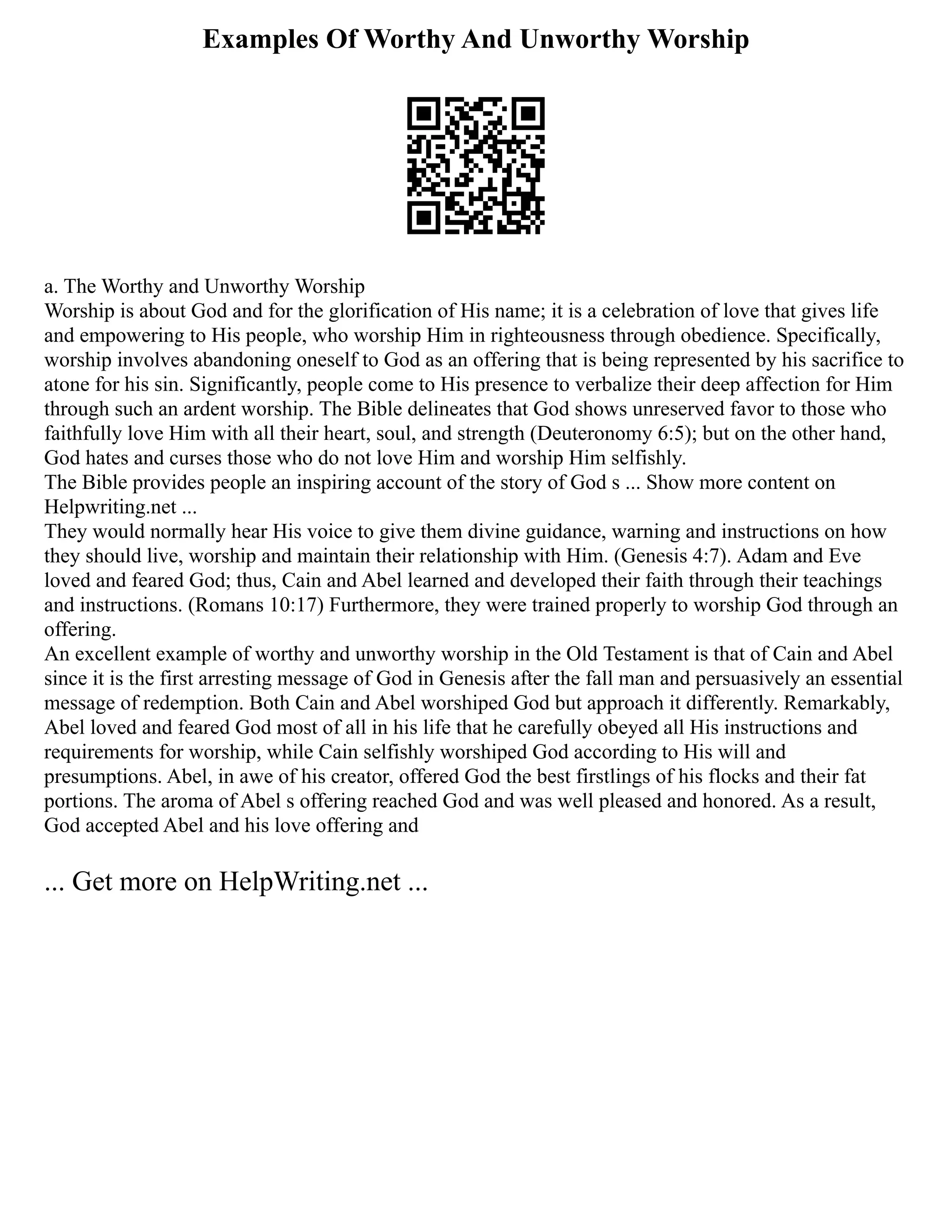 Examples Of Worthy And Unworthy Worship
a. The Worthy and Unworthy Worship
Worship is about God and for the glorification of His name; it is a celebration of love that gives life
and empowering to His people, who worship Him in righteousness through obedience. Specifically,
worship involves abandoning oneself to God as an offering that is being represented by his sacrifice to
atone for his sin. Significantly, people come to His presence to verbalize their deep affection for Him
through such an ardent worship. The Bible delineates that God shows unreserved favor to those who
faithfully love Him with all their heart, soul, and strength (Deuteronomy 6:5); but on the other hand,
God hates and curses those who do not love Him and worship Him selfishly.
The Bible provides people an inspiring account of the story of God s ... Show more content on
Helpwriting.net ...
They would normally hear His voice to give them divine guidance, warning and instructions on how
they should live, worship and maintain their relationship with Him. (Genesis 4:7). Adam and Eve
loved and feared God; thus, Cain and Abel learned and developed their faith through their teachings
and instructions. (Romans 10:17) Furthermore, they were trained properly to worship God through an
offering.
An excellent example of worthy and unworthy worship in the Old Testament is that of Cain and Abel
since it is the first arresting message of God in Genesis after the fall man and persuasively an essential
message of redemption. Both Cain and Abel worshiped God but approach it differently. Remarkably,
Abel loved and feared God most of all in his life that he carefully obeyed all His instructions and
requirements for worship, while Cain selfishly worshiped God according to His will and
presumptions. Abel, in awe of his creator, offered God the best firstlings of his flocks and their fat
portions. The aroma of Abel s offering reached God and was well pleased and honored. As a result,
God accepted Abel and his love offering and
... Get more on HelpWriting.net ...
 