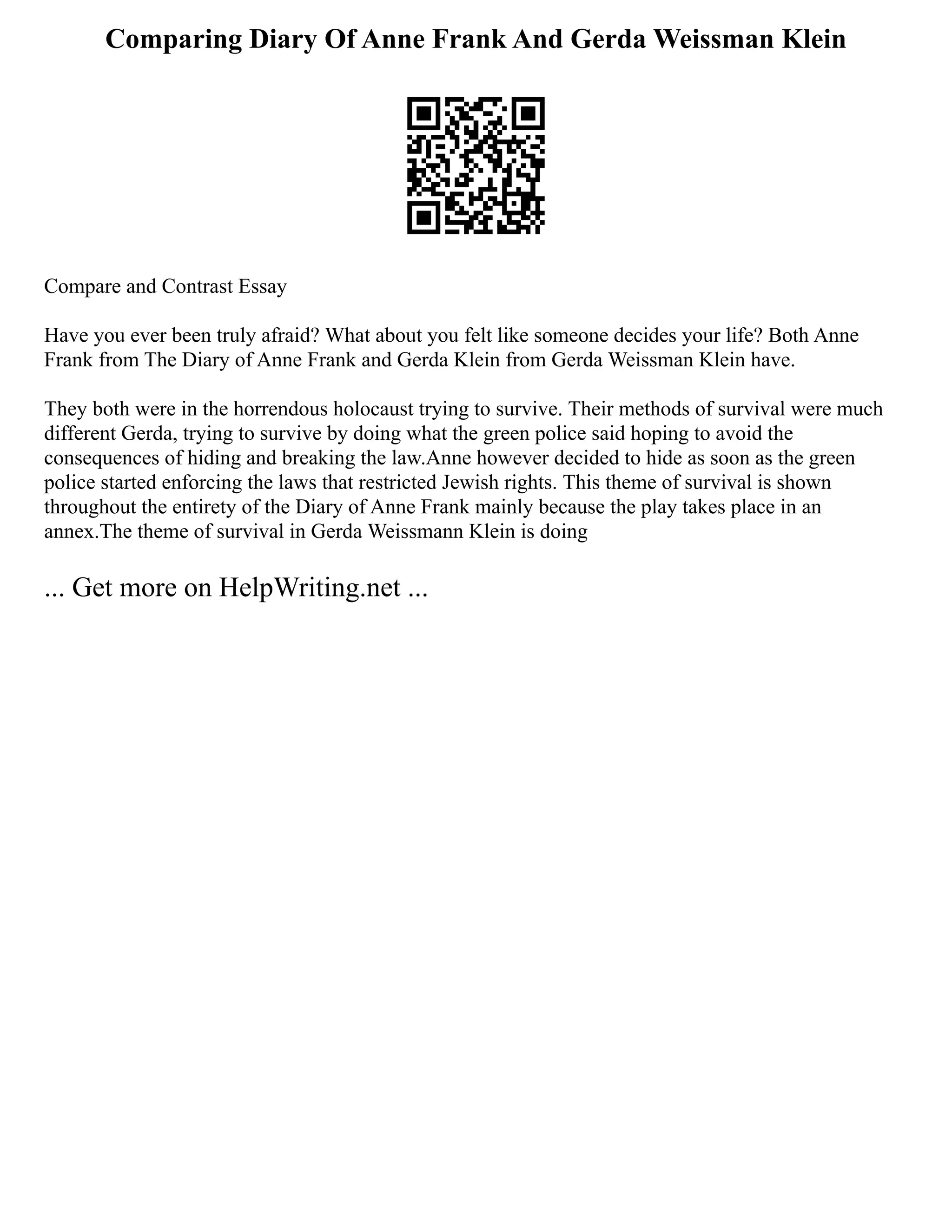 Comparing Diary Of Anne Frank And Gerda Weissman Klein
Compare and Contrast Essay
Have you ever been truly afraid? What about you felt like someone decides your life? Both Anne
Frank from The Diary of Anne Frank and Gerda Klein from Gerda Weissman Klein have.
They both were in the horrendous holocaust trying to survive. Their methods of survival were much
different Gerda, trying to survive by doing what the green police said hoping to avoid the
consequences of hiding and breaking the law.Anne however decided to hide as soon as the green
police started enforcing the laws that restricted Jewish rights. This theme of survival is shown
throughout the entirety of the Diary of Anne Frank mainly because the play takes place in an
annex.The theme of survival in Gerda Weissmann Klein is doing
... Get more on HelpWriting.net ...
 