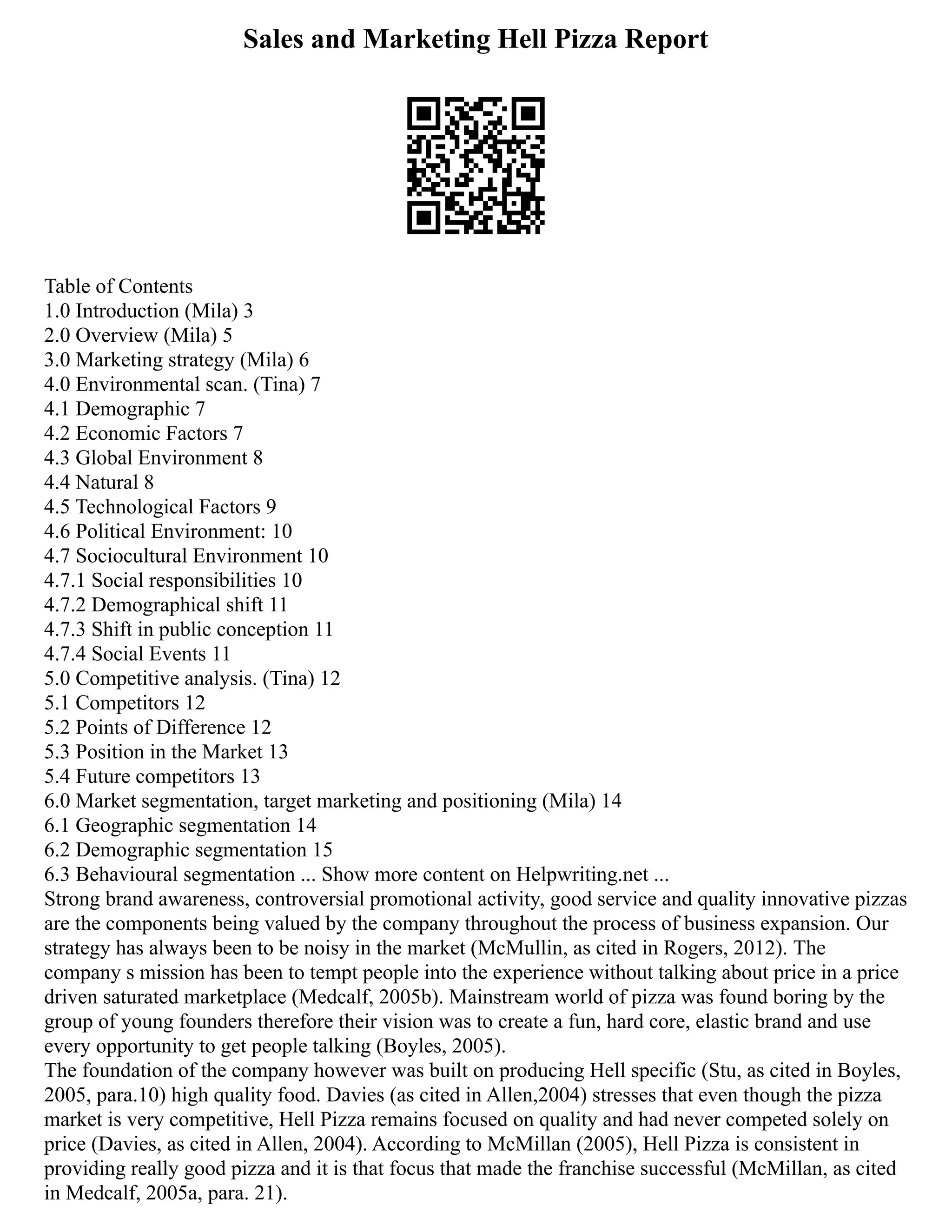 Sales and Marketing Hell Pizza Report
Table of Contents
1.0 Introduction (Mila) 3
2.0 Overview (Mila) 5
3.0 Marketing strategy (Mila) 6
4.0 Environmental scan. (Tina) 7
4.1 Demographic 7
4.2 Economic Factors 7
4.3 Global Environment 8
4.4 Natural 8
4.5 Technological Factors 9
4.6 Political Environment: 10
4.7 Sociocultural Environment 10
4.7.1 Social responsibilities 10
4.7.2 Demographical shift 11
4.7.3 Shift in public conception 11
4.7.4 Social Events 11
5.0 Competitive analysis. (Tina) 12
5.1 Competitors 12
5.2 Points of Difference 12
5.3 Position in the Market 13
5.4 Future competitors 13
6.0 Market segmentation, target marketing and positioning (Mila) 14
6.1 Geographic segmentation 14
6.2 Demographic segmentation 15
6.3 Behavioural segmentation ... Show more content on Helpwriting.net ...
Strong brand awareness, controversial promotional activity, good service and quality innovative pizzas
are the components being valued by the company throughout the process of business expansion. Our
strategy has always been to be noisy in the market (McMullin, as cited in Rogers, 2012). The
company s mission has been to tempt people into the experience without talking about price in a price
driven saturated marketplace (Medcalf, 2005b). Mainstream world of pizza was found boring by the
group of young founders therefore their vision was to create a fun, hard core, elastic brand and use
every opportunity to get people talking (Boyles, 2005).
The foundation of the company however was built on producing Hell specific (Stu, as cited in Boyles,
2005, para.10) high quality food. Davies (as cited in Allen,2004) stresses that even though the pizza
market is very competitive, Hell Pizza remains focused on quality and had never competed solely on
price (Davies, as cited in Allen, 2004). According to McMillan (2005), Hell Pizza is consistent in
providing really good pizza and it is that focus that made the franchise successful (McMillan, as cited
in Medcalf, 2005a, para. 21).
 