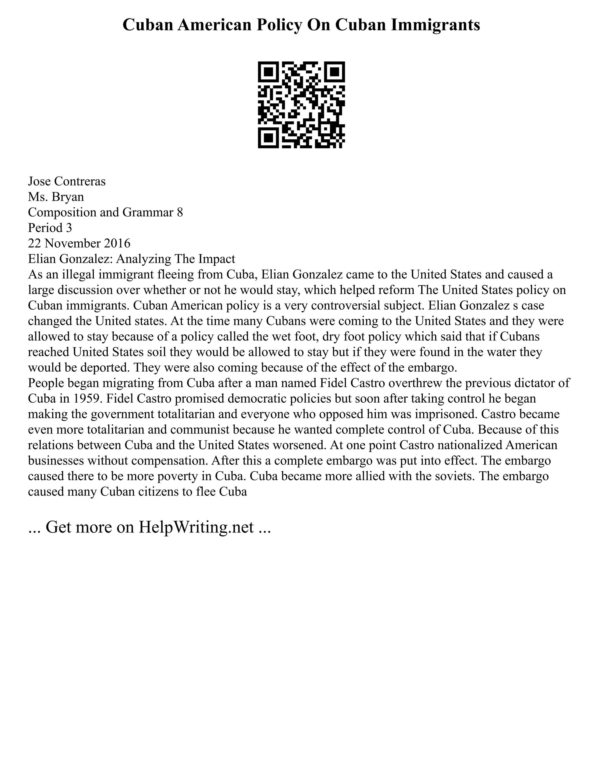 Cuban American Policy On Cuban Immigrants
Jose Contreras
Ms. Bryan
Composition and Grammar 8
Period 3
22 November 2016
Elian Gonzalez: Analyzing The Impact
As an illegal immigrant fleeing from Cuba, Elian Gonzalez came to the United States and caused a
large discussion over whether or not he would stay, which helped reform The United States policy on
Cuban immigrants. Cuban American policy is a very controversial subject. Elian Gonzalez s case
changed the United states. At the time many Cubans were coming to the United States and they were
allowed to stay because of a policy called the wet foot, dry foot policy which said that if Cubans
reached United States soil they would be allowed to stay but if they were found in the water they
would be deported. They were also coming because of the effect of the embargo.
People began migrating from Cuba after a man named Fidel Castro overthrew the previous dictator of
Cuba in 1959. Fidel Castro promised democratic policies but soon after taking control he began
making the government totalitarian and everyone who opposed him was imprisoned. Castro became
even more totalitarian and communist because he wanted complete control of Cuba. Because of this
relations between Cuba and the United States worsened. At one point Castro nationalized American
businesses without compensation. After this a complete embargo was put into effect. The embargo
caused there to be more poverty in Cuba. Cuba became more allied with the soviets. The embargo
caused many Cuban citizens to flee Cuba
... Get more on HelpWriting.net ...
 