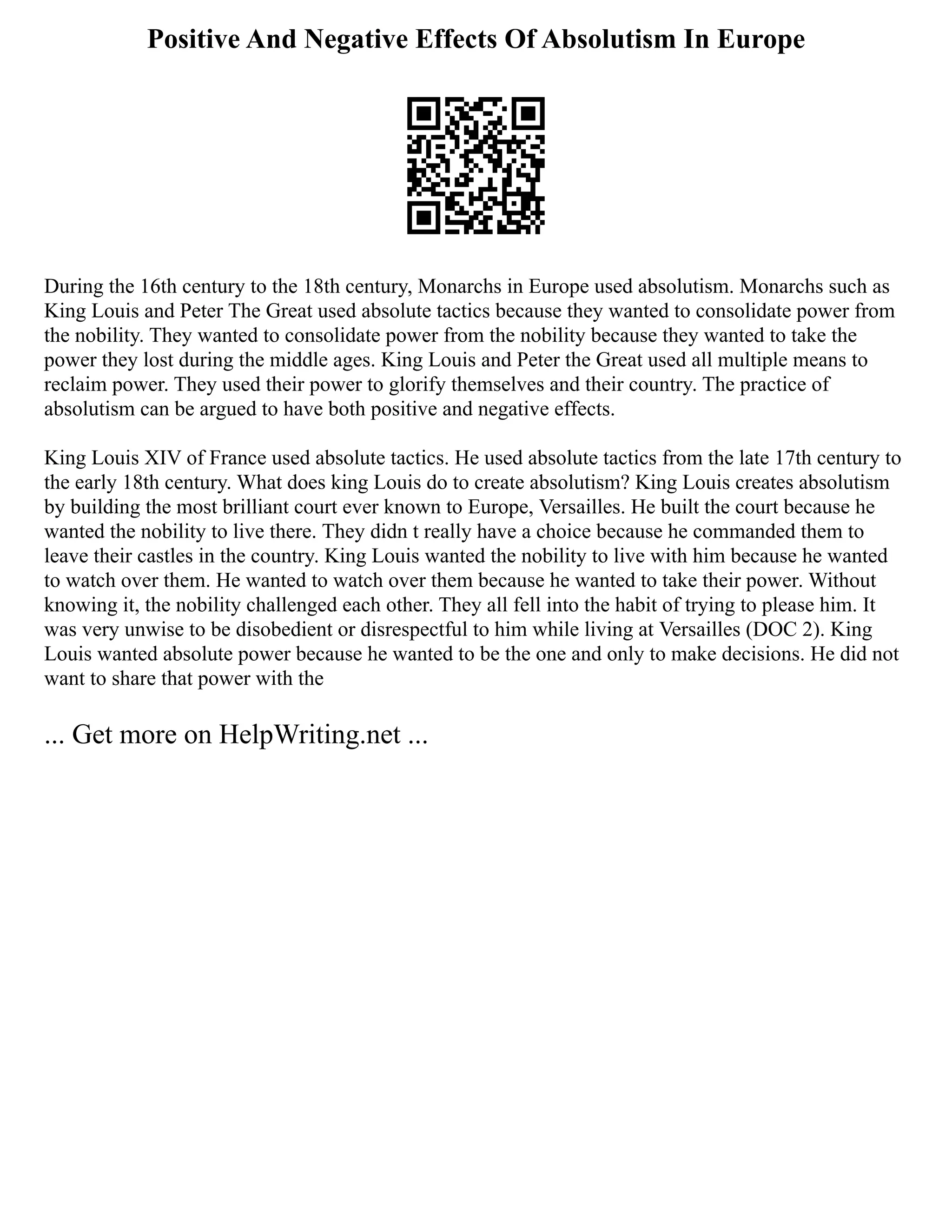Positive And Negative Effects Of Absolutism In Europe
During the 16th century to the 18th century, Monarchs in Europe used absolutism. Monarchs such as
King Louis and Peter The Great used absolute tactics because they wanted to consolidate power from
the nobility. They wanted to consolidate power from the nobility because they wanted to take the
power they lost during the middle ages. King Louis and Peter the Great used all multiple means to
reclaim power. They used their power to glorify themselves and their country. The practice of
absolutism can be argued to have both positive and negative effects.
King Louis XIV of France used absolute tactics. He used absolute tactics from the late 17th century to
the early 18th century. What does king Louis do to create absolutism? King Louis creates absolutism
by building the most brilliant court ever known to Europe, Versailles. He built the court because he
wanted the nobility to live there. They didn t really have a choice because he commanded them to
leave their castles in the country. King Louis wanted the nobility to live with him because he wanted
to watch over them. He wanted to watch over them because he wanted to take their power. Without
knowing it, the nobility challenged each other. They all fell into the habit of trying to please him. It
was very unwise to be disobedient or disrespectful to him while living at Versailles (DOC 2). King
Louis wanted absolute power because he wanted to be the one and only to make decisions. He did not
want to share that power with the
... Get more on HelpWriting.net ...
 