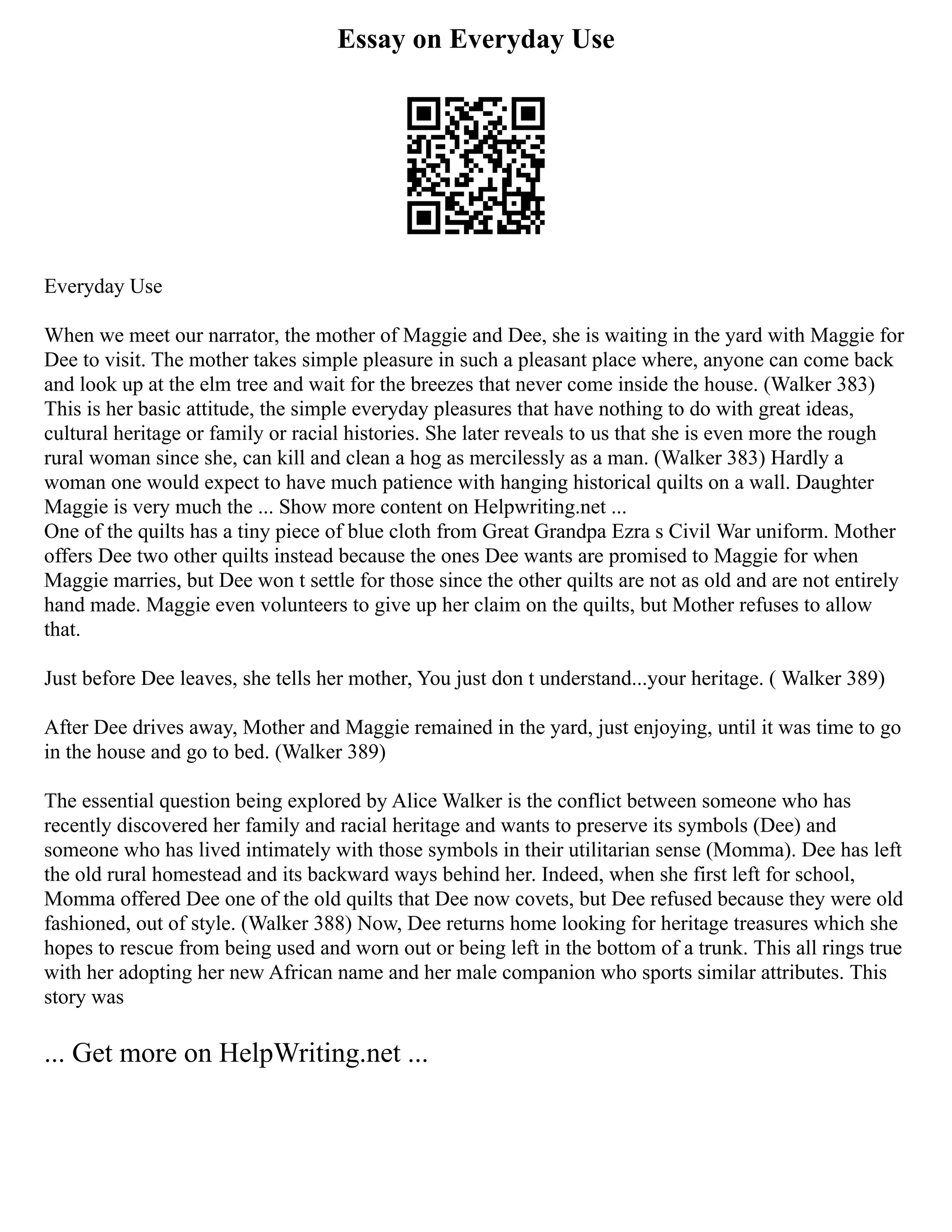 Essay on Everyday Use
Everyday Use
When we meet our narrator, the mother of Maggie and Dee, she is waiting in the yard with Maggie for
Dee to visit. The mother takes simple pleasure in such a pleasant place where, anyone can come back
and look up at the elm tree and wait for the breezes that never come inside the house. (Walker 383)
This is her basic attitude, the simple everyday pleasures that have nothing to do with great ideas,
cultural heritage or family or racial histories. She later reveals to us that she is even more the rough
rural woman since she, can kill and clean a hog as mercilessly as a man. (Walker 383) Hardly a
woman one would expect to have much patience with hanging historical quilts on a wall. Daughter
Maggie is very much the ... Show more content on Helpwriting.net ...
One of the quilts has a tiny piece of blue cloth from Great Grandpa Ezra s Civil War uniform. Mother
offers Dee two other quilts instead because the ones Dee wants are promised to Maggie for when
Maggie marries, but Dee won t settle for those since the other quilts are not as old and are not entirely
hand made. Maggie even volunteers to give up her claim on the quilts, but Mother refuses to allow
that.
Just before Dee leaves, she tells her mother, You just don t understand...your heritage. ( Walker 389)
After Dee drives away, Mother and Maggie remained in the yard, just enjoying, until it was time to go
in the house and go to bed. (Walker 389)
The essential question being explored by Alice Walker is the conflict between someone who has
recently discovered her family and racial heritage and wants to preserve its symbols (Dee) and
someone who has lived intimately with those symbols in their utilitarian sense (Momma). Dee has left
the old rural homestead and its backward ways behind her. Indeed, when she first left for school,
Momma offered Dee one of the old quilts that Dee now covets, but Dee refused because they were old
fashioned, out of style. (Walker 388) Now, Dee returns home looking for heritage treasures which she
hopes to rescue from being used and worn out or being left in the bottom of a trunk. This all rings true
with her adopting her new African name and her male companion who sports similar attributes. This
story was
... Get more on HelpWriting.net ...
 