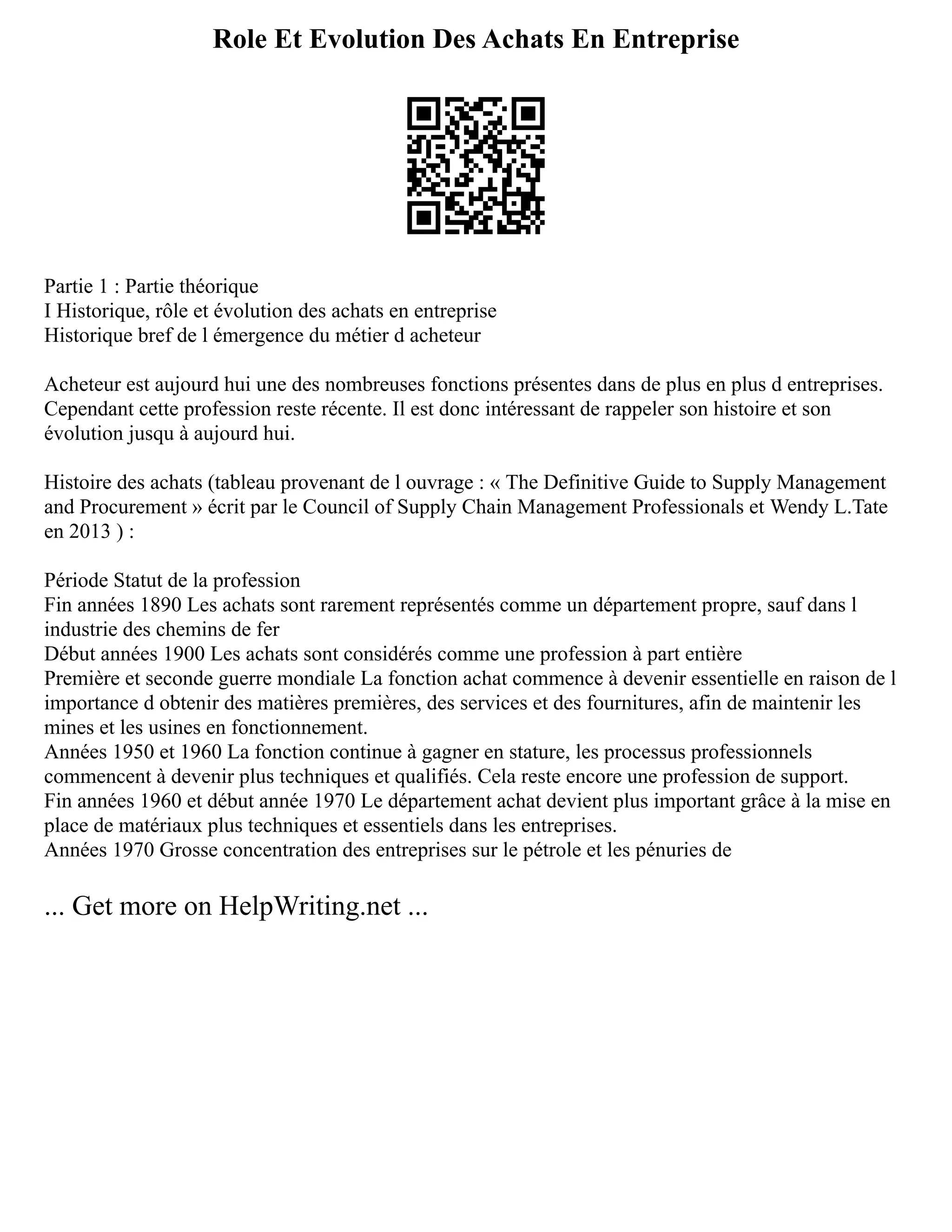 Role Et Evolution Des Achats En Entreprise
Partie 1 : Partie théorique
I Historique, rôle et évolution des achats en entreprise
Historique bref de l émergence du métier d acheteur
Acheteur est aujourd hui une des nombreuses fonctions présentes dans de plus en plus d entreprises.
Cependant cette profession reste récente. Il est donc intéressant de rappeler son histoire et son
évolution jusqu à aujourd hui.
Histoire des achats (tableau provenant de l ouvrage : « The Definitive Guide to Supply Management
and Procurement » écrit par le Council of Supply Chain Management Professionals et Wendy L.Tate
en 2013 ) :
Période Statut de la profession
Fin années 1890 Les achats sont rarement représentés comme un département propre, sauf dans l
industrie des chemins de fer
Début années 1900 Les achats sont considérés comme une profession à part entière
Première et seconde guerre mondiale La fonction achat commence à devenir essentielle en raison de l
importance d obtenir des matières premières, des services et des fournitures, afin de maintenir les
mines et les usines en fonctionnement.
Années 1950 et 1960 La fonction continue à gagner en stature, les processus professionnels
commencent à devenir plus techniques et qualifiés. Cela reste encore une profession de support.
Fin années 1960 et début année 1970 Le département achat devient plus important grâce à la mise en
place de matériaux plus techniques et essentiels dans les entreprises.
Années 1970 Grosse concentration des entreprises sur le pétrole et les pénuries de
... Get more on HelpWriting.net ...
 