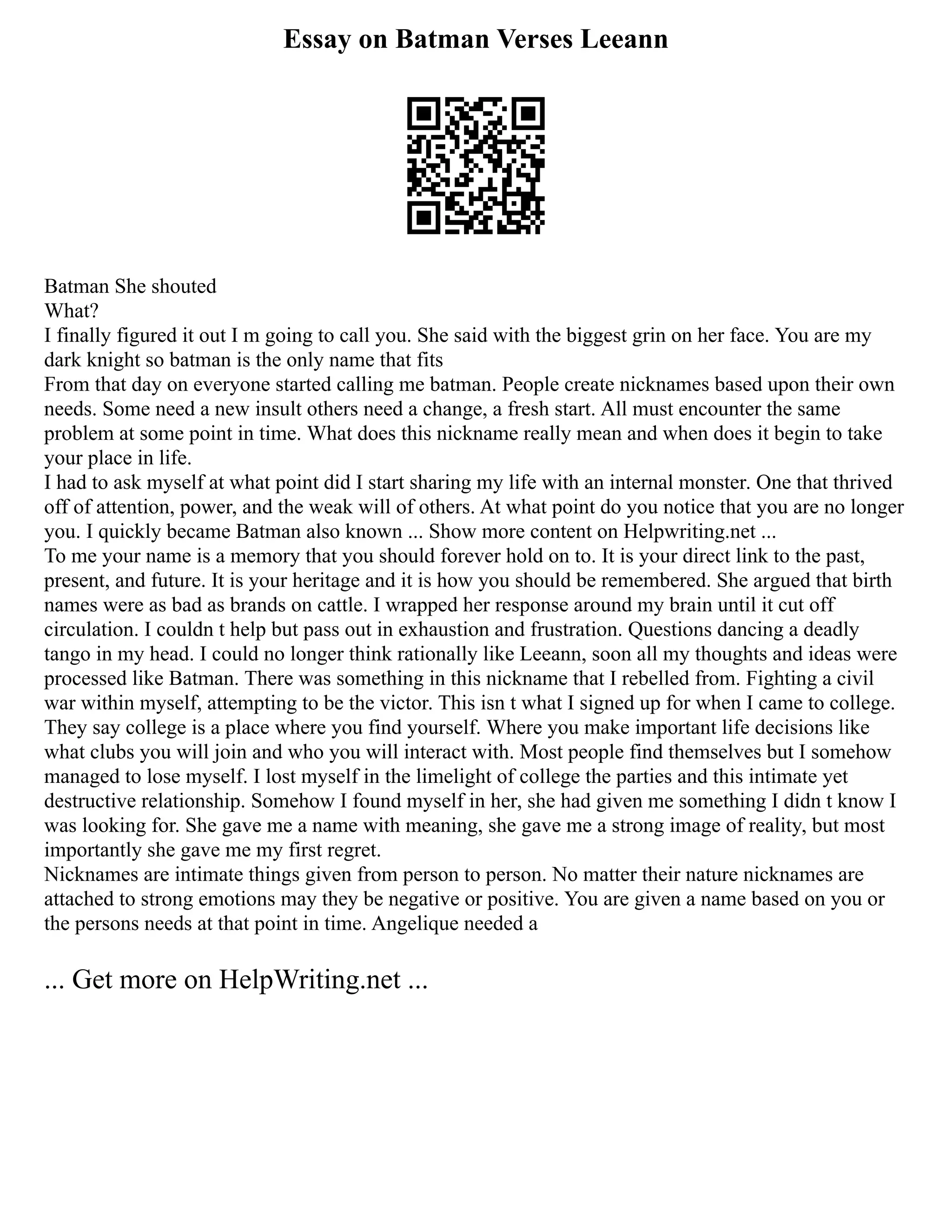 Essay on Batman Verses Leeann
Batman She shouted
What?
I finally figured it out I m going to call you. She said with the biggest grin on her face. You are my
dark knight so batman is the only name that fits
From that day on everyone started calling me batman. People create nicknames based upon their own
needs. Some need a new insult others need a change, a fresh start. All must encounter the same
problem at some point in time. What does this nickname really mean and when does it begin to take
your place in life.
I had to ask myself at what point did I start sharing my life with an internal monster. One that thrived
off of attention, power, and the weak will of others. At what point do you notice that you are no longer
you. I quickly became Batman also known ... Show more content on Helpwriting.net ...
To me your name is a memory that you should forever hold on to. It is your direct link to the past,
present, and future. It is your heritage and it is how you should be remembered. She argued that birth
names were as bad as brands on cattle. I wrapped her response around my brain until it cut off
circulation. I couldn t help but pass out in exhaustion and frustration. Questions dancing a deadly
tango in my head. I could no longer think rationally like Leeann, soon all my thoughts and ideas were
processed like Batman. There was something in this nickname that I rebelled from. Fighting a civil
war within myself, attempting to be the victor. This isn t what I signed up for when I came to college.
They say college is a place where you find yourself. Where you make important life decisions like
what clubs you will join and who you will interact with. Most people find themselves but I somehow
managed to lose myself. I lost myself in the limelight of college the parties and this intimate yet
destructive relationship. Somehow I found myself in her, she had given me something I didn t know I
was looking for. She gave me a name with meaning, she gave me a strong image of reality, but most
importantly she gave me my first regret.
Nicknames are intimate things given from person to person. No matter their nature nicknames are
attached to strong emotions may they be negative or positive. You are given a name based on you or
the persons needs at that point in time. Angelique needed a
... Get more on HelpWriting.net ...
 