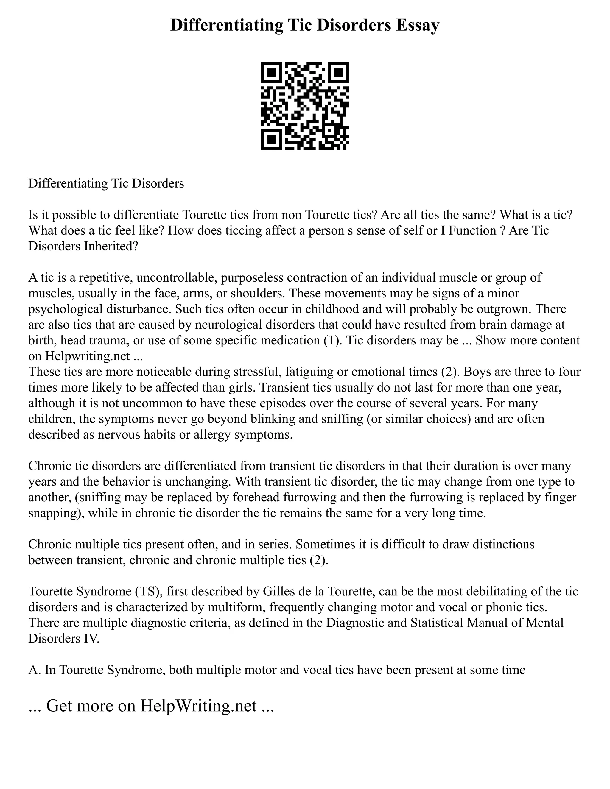 Differentiating Tic Disorders Essay
Differentiating Tic Disorders
Is it possible to differentiate Tourette tics from non Tourette tics? Are all tics the same? What is a tic?
What does a tic feel like? How does ticcing affect a person s sense of self or I Function ? Are Tic
Disorders Inherited?
A tic is a repetitive, uncontrollable, purposeless contraction of an individual muscle or group of
muscles, usually in the face, arms, or shoulders. These movements may be signs of a minor
psychological disturbance. Such tics often occur in childhood and will probably be outgrown. There
are also tics that are caused by neurological disorders that could have resulted from brain damage at
birth, head trauma, or use of some specific medication (1). Tic disorders may be ... Show more content
on Helpwriting.net ...
These tics are more noticeable during stressful, fatiguing or emotional times (2). Boys are three to four
times more likely to be affected than girls. Transient tics usually do not last for more than one year,
although it is not uncommon to have these episodes over the course of several years. For many
children, the symptoms never go beyond blinking and sniffing (or similar choices) and are often
described as nervous habits or allergy symptoms.
Chronic tic disorders are differentiated from transient tic disorders in that their duration is over many
years and the behavior is unchanging. With transient tic disorder, the tic may change from one type to
another, (sniffing may be replaced by forehead furrowing and then the furrowing is replaced by finger
snapping), while in chronic tic disorder the tic remains the same for a very long time.
Chronic multiple tics present often, and in series. Sometimes it is difficult to draw distinctions
between transient, chronic and chronic multiple tics (2).
Tourette Syndrome (TS), first described by Gilles de la Tourette, can be the most debilitating of the tic
disorders and is characterized by multiform, frequently changing motor and vocal or phonic tics.
There are multiple diagnostic criteria, as defined in the Diagnostic and Statistical Manual of Mental
Disorders IV.
A. In Tourette Syndrome, both multiple motor and vocal tics have been present at some time
... Get more on HelpWriting.net ...
 