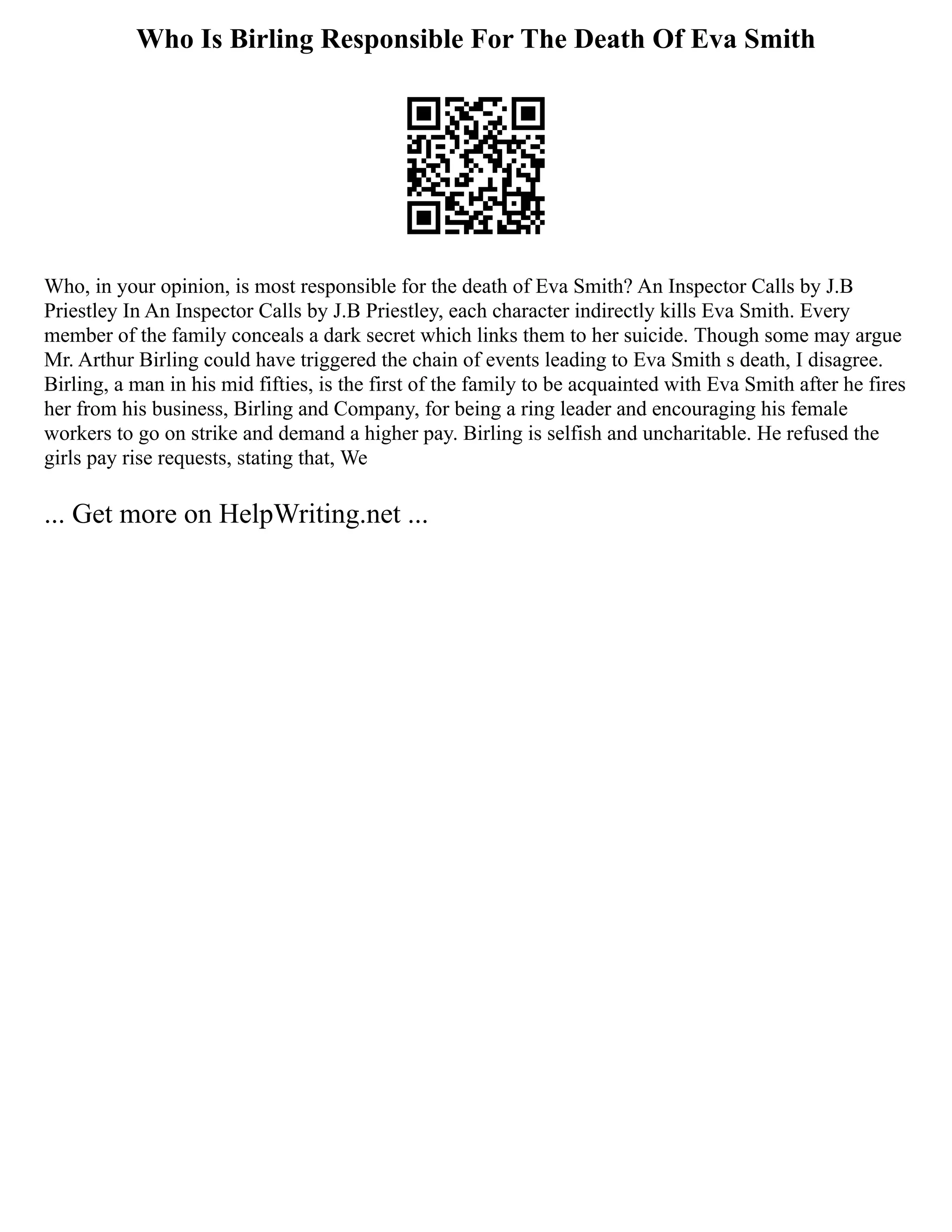 Who Is Birling Responsible For The Death Of Eva Smith
Who, in your opinion, is most responsible for the death of Eva Smith? An Inspector Calls by J.B
Priestley In An Inspector Calls by J.B Priestley, each character indirectly kills Eva Smith. Every
member of the family conceals a dark secret which links them to her suicide. Though some may argue
Mr. Arthur Birling could have triggered the chain of events leading to Eva Smith s death, I disagree.
Birling, a man in his mid fifties, is the first of the family to be acquainted with Eva Smith after he fires
her from his business, Birling and Company, for being a ring leader and encouraging his female
workers to go on strike and demand a higher pay. Birling is selfish and uncharitable. He refused the
girls pay rise requests, stating that, We
... Get more on HelpWriting.net ...
 
